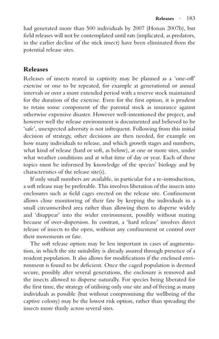 Releases · 183
had generated more than 500 individuals by 2007 (Honan 2007b), but
ﬁeld releases will not be contemplated until rats (implicated, as predators,
in the earlier decline of the stick insect) have been eliminated from the
potential release sites.
Releases
Releases of insects reared in captivity may be planned as a ‘one-off’
exercise or one to be repeated, for example at generational or annual
intervals or over a more extended period with a reserve stock maintained
for the duration of the exercise. Even for the ﬁrst option, it is prudent
to retain some component of the parental stock as insurance against
otherwise expensive disaster. However well-intentioned the project, and
however well the release environment is documented and believed to be
‘safe’, unexpected adversity is not infrequent. Following from this initial
decision of strategy, other decisions are then needed, for example on
how many individuals to release, and which growth stages and numbers,
what kind of release (hard or soft, as below), at one or more sites, under
what weather conditions and at what time of day or year. Each of these
topics must be informed by knowledge of the species’ biology and by
characteristics of the release site(s).
If only small numbers are available, in particular for a re-introduction,
a soft release may be preferable. This involves liberation of the insects into
enclosures such as ﬁeld cages erected on the release site. Conﬁnement
allows close monitoring of their fate by keeping the individuals in a
small circumscribed area rather than allowing them to disperse widely
and ‘disappear’ into the wider environment, possibly without mating
because of over-dispersion. In contrast, a ‘hard release’ involves direct
release of insects to the open, without any conﬁnement or control over
their movements or fate.
The soft release option may be less important in cases of augmenta-
tion, in which the site suitability is already assured through presence of a
resident population. It also allows for modiﬁcations if the enclosed envi-
ronment is found to be deﬁcient. Once the caged population is deemed
secure, possibly after several generations, the enclosure is removed and
the insects allowed to disperse naturally. For species being liberated for
the ﬁrst time, the strategy of utilising only one site and of freeing as many
individuals as possible (but without compromising the wellbeing of the
captive colony) may be the lowest risk option, rather than spreading the
insects more thinly across several sites.
 