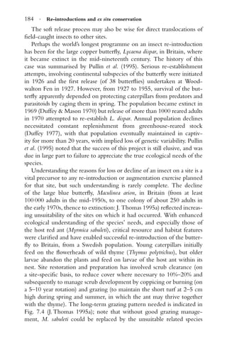 184 · Re-introductions and ex situ conservation
The soft release process may also be wise for direct translocations of
ﬁeld-caught insects to other sites.
Perhaps the world’s longest programme on an insect re-introduction
has been for the large copper butterﬂy, Lycaena dispar, in Britain, where
it became extinct in the mid-nineteenth century. The history of this
case was summarised by Pullin et al. (1995). Serious re-establishment
attempts, involving continental subspecies of the butterﬂy were initiated
in 1926 and the ﬁrst release (of 38 butterﬂies) undertaken at Wood-
walton Fen in 1927. However, from 1927 to 1955, survival of the but-
terﬂy apparently depended on protecting caterpillars from predators and
parasitoids by caging them in spring. The population became extinct in
1969 (Duffey & Mason 1970) but release of more than 1000 reared adults
in 1970 attempted to re-establish L. dispar. Annual population declines
necessitated constant replenishment from greenhouse-reared stock
(Duffey 1977), with that population eventually maintained in captiv-
ity for more than 20 years, with implied loss of genetic variability. Pullin
et al. (1995) noted that the success of this project is still elusive, and was
due in large part to failure to appreciate the true ecological needs of the
species.
Understanding the reasons for loss or decline of an insect on a site is a
vital precursor to any re-introduction or augmentation exercise planned
for that site, but such understanding is rarely complete. The decline
of the large blue butterﬂy, Maculinea arion, in Britain (from at least
100 000 adults in the mid-1950s, to one colony of about 250 adults in
the early 1970s, thence to extinction: J. Thomas 1995a) reﬂected increas-
ing unsuitability of the sites on which it had occurred. With enhanced
ecological understanding of the species’ needs, and especially those of
the host red ant (Myrmica sabuleti), critical resource and habitat features
were clariﬁed and have enabled successful re-introduction of the butter-
ﬂy to Britain, from a Swedish population. Young caterpillars initially
feed on the ﬂowerheads of wild thyme (Thymus polytrichus), but older
larvae abandon the plants and feed on larvae of the host ant within its
nest. Site restoration and preparation has involved scrub clearance (on
a site-speciﬁc basis, to reduce cover where necessary to 10%–20% and
subsequently to manage scrub development by coppicing or burning (on
a 5–10 year rotation) and grazing (to maintain the short turf at 2–5 cm
high during spring and summer, in which the ant may thrive together
with the thyme). The long-term grazing pattern needed is indicated in
Fig. 7.4 (J. Thomas 1995a); note that without good grazing manage-
ment, M. sabuleti could be replaced by the unsuitable related species
 