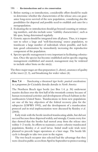 186 · Re-introductions and ex situ conservation
1. Before starting a re-introduction, considerable effort should be made
to determine whether the characteristics of the release area can guar-
antee long-term survival of the new population, considering also the
possibilities for dispersal and possible need to establish and cater for a
metapopulation.
2. Evaluating the re-introduction should go beyond counting or estimat-
ing numbers, and also include some ‘viability characteristics’, such as
life span, being determined regularly.
3. Genetic aspects should be integrated into all phases. Thus, it is impor-
tant to select a large and ‘well-functioning’ source population, to
translocate a large number of individuals where possible, and facil-
itate good colonisation by immediately increasing the reproductive
component of the population.
4. Species-speciﬁc management is very important in facilitating colonisa-
tion. Once the species has become established and its speciﬁc ongoing
management established and assured, management may be widened
to include other biota on the site(s).
The three major stages are thus preparation (1, above), assurance of quality
of the insect (2, 3), and broadening for wider values (4).
Box 7.4 · Translocating a threatened tiger beetle: practical considerations
in a programme for Cicindela dorsalis dorsalis in North America
The Northern Beach tiger beetle (see Box 1.4, p. 36) underwent
massive declines over the ﬁrst half of the twentieth century because of
human recreational activities and development of beach habitats in the
northeastern United States. Translocations to form new populations
are one of the key objectives of the federal recovery plan for the
subspecies (USFWS 1993), and the development of a translocation
protocol and its trial implementation were discussed by Knisley et al.
(2005).
Early trials with the beetle involved translocating adults, but did not
succeed because these dispersed widely and strongly. Counts every few
days showed that the beetles had moved away from the release sites
within 1–2 weeks. In efforts to maintain a more cohesive translocated
population, Knisley et al. used larvae. Initial small scale trials were
planned to precede larger operations at a later stage. The beetle life
cycle is thought to take two years in the region.
The two beach receptor sites selected had the advantage that they
were closed to public access from April to September to protect nesting
 