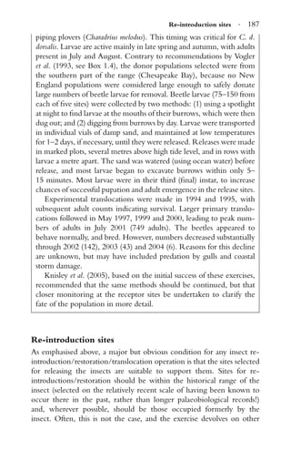 Re-introduction sites · 187
piping plovers (Charadrius melodus). This timing was critical for C. d.
dorsalis. Larvae are active mainly in late spring and autumn, with adults
present in July and August. Contrary to recommendations by Vogler
et al. (1993, see Box 1.4), the donor populations selected were from
the southern part of the range (Chesapeake Bay), because no New
England populations were considered large enough to safely donate
large numbers of beetle larvae for removal. Beetle larvae (75–150 from
each of ﬁve sites) were collected by two methods: (1) using a spotlight
at night to ﬁnd larvae at the mouths of their burrows, which were then
dug out; and (2) digging from burrows by day. Larvae were transported
in individual vials of damp sand, and maintained at low temperatures
for 1–2 days, if necessary, until they were released. Releases were made
in marked plots, several metres above high tide level, and in rows with
larvae a metre apart. The sand was watered (using ocean water) before
release, and most larvae began to excavate burrows within only 5–
15 minutes. Most larvae were in their third (ﬁnal) instar, to increase
chances of successful pupation and adult emergence in the release sites.
Experimental translocations were made in 1994 and 1995, with
subsequent adult counts indicating survival. Larger primary translo-
cations followed in May 1997, 1999 and 2000, leading to peak num-
bers of adults in July 2001 (749 adults). The beetles appeared to
behave normally, and bred. However, numbers decreased substantially
through 2002 (142), 2003 (43) and 2004 (6). Reasons for this decline
are unknown, but may have included predation by gulls and coastal
storm damage.
Knisley et al. (2005), based on the initial success of these exercises,
recommended that the same methods should be continued, but that
closer monitoring at the receptor sites be undertaken to clarify the
fate of the population in more detail.
Re-introduction sites
As emphasised above, a major but obvious condition for any insect re-
introduction/restoration/translocation operation is that the sites selected
for releasing the insects are suitable to support them. Sites for re-
introductions/restoration should be within the historical range of the
insect (selected on the relatively recent scale of having been known to
occur there in the past, rather than longer palaeobiological records!)
and, wherever possible, should be those occupied formerly by the
insect. Often, this is not the case, and the exercise devolves on other
 