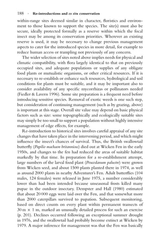 188 · Re-introductions and ex situ conservation
within-range sites deemed similar in character, ﬂoristics and environ-
ment to those known to support the species. The site(s) must also be
secure, ideally protected formally as a reserve within which the focal
insect may be among its conservation priorities. Wherever an existing
reserve is used, it may be necessary to change previous management
aspects to cater for the introduced species in more detail, for example to
reduce human access or trampling not previously of any concern.
The wider selection of sites noted above implies needs for physical and
climatic compatibility, with ﬂora largely identical to that on previously
occupied sites, and adequate populations or supplies of any obligate
food plants or mutualistic organisms, or other critical resources. If it is
necessary to re-establish or enhance such resources, hydrological and soil
conditions for plants must be suitable, and it may be important also to
consider availability of any speciﬁc mycorrhizas or pollinators needed
(Fiedler & Lavern 1996). Some site preparation is a frequent need before
introducing sensitive species. Removal of exotic weeds is one such step,
but consideration of continuing management (such as by grazing, above)
is important at this stage. Overall site value may depend on basic physical
factors such as size: some topographically and ecologically suitable sites
may simply be too small to support a population without highly intensive
management of edge effects, for example.
Re-introduction to historical sites involves careful appraisal of any site
changes that have taken place in the intervening period, and which might
inﬂuence the insect’s chances of survival. Thus, the British swallowtail
butterﬂy (Papilio machaon britannicus) died out at Wicken Fen in the early
1950s, and changes to the fen had reduced the areas of suitable habitat
markedly by that time. In preparation for a re-establishment attempt,
large numbers of the larval food plant (Peucedanum palustre) were grown
from Wicken seed, and about 1500 plants planted there in 1974, as well
as around 2000 plants in nearby Adventurer’s Fen. Adult butterﬂies (104
males, 124 females) were released in June 1975, a number considerably
lower than had been intended because unseasonal frosts killed many
pupae in the outdoor insectary. Dempster and Hall (1980) estimated
that about 20 000 eggs were laid over the Fen, and that somewhat more
than 2000 caterpillars survived to pupation. Subsequent monitoring,
based on direct counts on every plant within permanent transects of
30 m × 1 m, marked an unusually detailed process for such an exercise
(p. 201). Declines occurred following an exceptional summer drought
in 1976, and the swallowtail had probably become extinct at Wicken by
1979. A major inference for management was that the Fen was basically
 