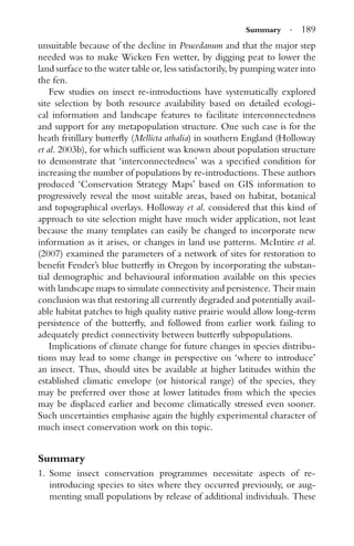 Summary · 189
unsuitable because of the decline in Peucedanum and that the major step
needed was to make Wicken Fen wetter, by digging peat to lower the
land surface to the water table or, less satisfactorily, by pumping water into
the fen.
Few studies on insect re-introductions have systematically explored
site selection by both resource availability based on detailed ecologi-
cal information and landscape features to facilitate interconnectedness
and support for any metapopulation structure. One such case is for the
heath fritillary butterﬂy (Mellicta athalia) in southern England (Holloway
et al. 2003b), for which sufﬁcient was known about population structure
to demonstrate that ‘interconnectedness’ was a speciﬁed condition for
increasing the number of populations by re-introductions. These authors
produced ‘Conservation Strategy Maps’ based on GIS information to
progressively reveal the most suitable areas, based on habitat, botanical
and topographical overlays. Holloway et al. considered that this kind of
approach to site selection might have much wider application, not least
because the many templates can easily be changed to incorporate new
information as it arises, or changes in land use patterns. McIntire et al.
(2007) examined the parameters of a network of sites for restoration to
beneﬁt Fender’s blue butterﬂy in Oregon by incorporating the substan-
tial demographic and behavioural information available on this species
with landscape maps to simulate connectivity and persistence. Their main
conclusion was that restoring all currently degraded and potentially avail-
able habitat patches to high quality native prairie would allow long-term
persistence of the butterﬂy, and followed from earlier work failing to
adequately predict connectivity between butterﬂy subpopulations.
Implications of climate change for future changes in species distribu-
tions may lead to some change in perspective on ‘where to introduce’
an insect. Thus, should sites be available at higher latitudes within the
established climatic envelope (or historical range) of the species, they
may be preferred over those at lower latitudes from which the species
may be displaced earlier and become climatically stressed even sooner.
Such uncertainties emphasise again the highly experimental character of
much insect conservation work on this topic.
Summary
1. Some insect conservation programmes necessitate aspects of re-
introducing species to sites where they occurred previously, or aug-
menting small populations by release of additional individuals. These
 