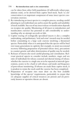 190 · Re-introductions and ex situ conservation
can be taken from other ﬁeld populations (if sufﬁciently robust pop-
ulations exist), or be derived from captive bred stock. Such ‘ex situ’
conservation is an important component of some insect species con-
servation exercises.
2. Re-introducing an insect species is a complex process, needing careful
planning in each individual case and to assure the quality and suitability
of stock available. Success of any insect release or translocation depends
on receptor site quality. Monitoring of all insect re-introduction and
translocation exercises has potential to add considerably to under-
standing why an attempt succeeds or fails.
3. Captive rearing of ecologically specialised insects is also a complex
undertaking, and preliminary ‘trial and error’ research may be needed
before committing to a large scale exercise involving a threatened
species. Particularly when it is anticipated that the species will be bred
over many generations in captivity (for example, to await successional
recovery following preparation of potential release sites), precautions
to counter genetic and other deterioration of quality may be needed.
4. Releases of insects also need careful planning and consultation. Rel-
evant practical aspects to consider include numbers, stages and sex
ratio of individuals for release; seasonal and diurnal timing of release;
whether the exercise is a single one or to be repeated at intervals (gen-
erations, years); to be a hard or soft release; and mode and frequency
of post-release monitoring. If releases are made from captive stock, it
is prudent to retain the stock until the exercise has been completed.
5. Preparation of receptor sites must draw on the best available
knowledge of the species’ requirements, particularly to ensure that
(1) adequate supplies of critical resources are present and (2) previ-
ously known or operative threats are absent.
 