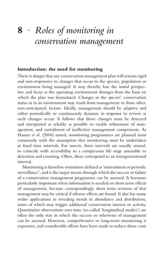 8 r
Roles of monitoring in
conservation management
Introduction: the need for monitoring
There is danger that any conservation management plan will remain rigid
and non-responsive to changes that occur to the species, population or
environment being managed. It may thereby lose the initial perspec-
tive and focus as the operating environment diverges from the basis on
which the plan was formulated. Changes in the species’ conservation
status or in its environment may result from management or from other,
non-anticipated, factors. Ideally, management should be adaptive and
either periodically or continuously dynamic in response to review as
such changes occur. It follows that those changes must be detected
and interpreted as reliably as possible to enable reﬁnement of man-
agement, and curtailment of ineffective management components. As
Hauser et al. (2006) noted, monitoring programmes are planned most
commonly with the assumption that monitoring must be undertaken
at ﬁxed time intervals. For insects, these intervals are usually annual,
to coincide with accessibility to a conspicuous life stage amenable to
detection and counting. Often, these correspond to an intergenerational
interval.
Monitoring is therefore sometimes deﬁned as ‘intermittent or periodic
surveillance’, and is the major means through which the success or failure
of a conservation management programme can be assessed. It becomes
particularly important when information is needed on short term effects
of management, because correspondingly short term revision of that
management may be critical if adverse effects are found. It also has many
wider applications in revealing trends in abundance and distribution,
some of which may trigger additional conservation interest or activity.
Quantitative observations over time (so-called ‘longitudinal studies’) are
often the only way in which the success or otherwise of management
can be assessed. However, comprehensive or long-term monitoring is
expensive, and considerable efforts have been made to reduce those costs
 