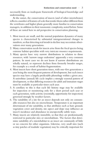 Extinctions and conservation need · 3
necessarily from an inadequate framework of biological knowledge and
understanding.
At the outset, the conservation of insects (and of other invertebrates)
reﬂects a number of features of scale that render them rather different from
the vertebrates and higher plants generally more familiar to conservation
managers, in addition to their taxonomic complexity, noted below. Some
of these are noted here to aid perspective in conservation planning.
1. Most insects are small, and the normal population dynamics of many
species is characterised by substantial intergenerational changes in
numbers, so that detecting real trends in decline may necessitate obser-
vations over many generations.
2. Many conservation needs for insects arise from the focal species being
extreme habitat specialists with very intricate resource requirements.
3. Many species have very narrow distributions in relation to those
resources, with ‘narrow range endemism’ apparently a very common
pattern. In most cases we do not know if narrow distributions are
wholly natural, or represent declines from formerly broader ranges,
for example as a result of habitat fragmentation.
4. Most insects have short generation times, with one–few generations a
year being the most frequent patterns of development, but each insect
species may have a largely predictable phenology within a given area.
A univoltine (annual) life cycle implies a strongly seasonal pattern of
development, so that differing resources for adult and immature stages
must be available at particular times each year.
5. A corollary to this is that each life history stage may be available
for inspection or monitoring only for a short period each year or
each generation, with activity (essentially, opportunity for inspection)
governed strongly by weather factors.
6. The suitability of a site for an insect depends not only on consum-
able resources but also on microclimate. Temperature is an important
determinant of site suitability, so that attributes such as bare ground,
vegetation cover and density, site aspect and slope may inﬂuence an
insect’s incidence and abundance in unexpectedly subtle ways.
7. Many insects are relatively immobile, so that they are predominantly
restricted to particular sites or microhabitats. The factors that deter-
mine suitability of a microhabitat to an insect are commonly of little
or no concern for other organisms. Likewise, very small sites (such
as tiny patches of roadside vegetation) may be critically important for
 