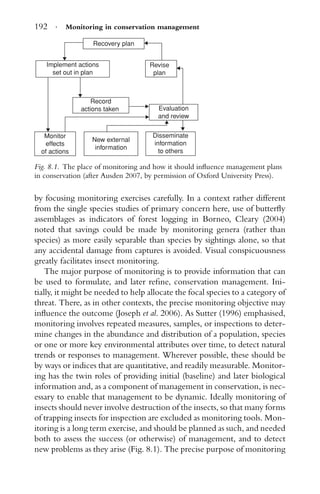192 · Monitoring in conservation management
Recovery plan
Revise
plan
Implement actions
set out in plan
Record
actions taken
New external
information
Monitor
effects
of actions
Evaluation
and review
Disseminate
information
to others
Fig. 8.1. The place of monitoring and how it should inﬂuence management plans
in conservation (after Ausden 2007, by permission of Oxford University Press).
by focusing monitoring exercises carefully. In a context rather different
from the single species studies of primary concern here, use of butterﬂy
assemblages as indicators of forest logging in Borneo, Cleary (2004)
noted that savings could be made by monitoring genera (rather than
species) as more easily separable than species by sightings alone, so that
any accidental damage from captures is avoided. Visual conspicuousness
greatly facilitates insect monitoring.
The major purpose of monitoring is to provide information that can
be used to formulate, and later reﬁne, conservation management. Ini-
tially, it might be needed to help allocate the focal species to a category of
threat. There, as in other contexts, the precise monitoring objective may
inﬂuence the outcome (Joseph et al. 2006). As Sutter (1996) emphasised,
monitoring involves repeated measures, samples, or inspections to deter-
mine changes in the abundance and distribution of a population, species
or one or more key environmental attributes over time, to detect natural
trends or responses to management. Wherever possible, these should be
by ways or indices that are quantitative, and readily measurable. Monitor-
ing has the twin roles of providing initial (baseline) and later biological
information and, as a component of management in conservation, is nec-
essary to enable that management to be dynamic. Ideally monitoring of
insects should never involve destruction of the insects, so that many forms
of trapping insects for inspection are excluded as monitoring tools. Mon-
itoring is a long term exercise, and should be planned as such, and needed
both to assess the success (or otherwise) of management, and to detect
new problems as they arise (Fig. 8.1). The precise purpose of monitoring
 