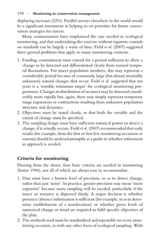 194 · Monitoring in conservation management
displaying increases (22%). Parallel surveys elsewhere in the world would
be a signiﬁcant investment in helping to set priorities for future conser-
vation strategies for insects.
Many commentators have emphasised the care needed in ecological
monitoring, and that undertaking the exercise without rigorous controls
on standards can be largely a waste of time. Field et al. (2007) suggested
three general problems that apply to many monitoring contexts.
1. Funding commitment must extend for a period sufﬁcient to allow a
change to be detected and differentiated clearly from normal tempo-
ral ﬂuctuations. For insect population numbers, this may represent a
considerable period because of commonly large (but almost invariably
unknown) natural changes that occur. Field et al. suggested that ten
years is a ‘sensible minimum target’ for ecological monitoring pro-
grammes. Changes in distribution of an insect may be detected consid-
erably more rapidly but, again, these may simply represent temporary
range expansions or contractions resulting from unknown population
structure and dynamics.
2. Objectives must be stated clearly, so that both the variable and the
extent of change must be speciﬁed.
3. The sampling design must have sufﬁcient statistical power to detect a
change, if it actually occurs. Field et al. (2007) recommended that early
results (for example, from the ﬁrst or ﬁrst few monitoring occasions or
seasons) should be analysed promptly as a guide to whether reﬁnement
in approach is needed.
Criteria for monitoring
Flowing from the above, four basic criteria are needed in monitoring
(Sutter 1996), not all of which are always easy to accommodate.
1. Data must have a known level of precision, so as to detect change,
rather than just ‘noise’. In practice, greater precision may mean ‘more
expensive’ because more sampling will be needed, particularly if the
insect or resource is dispersed thinly. A major decision is whether
presence/absence information is sufﬁcient (for example, so as to deter-
mine establishment of a translocation) or whether given levels of
numerical change or trend are required to fulﬁl speciﬁc objectives of
the plan.
2. The methods used must be standardised and repeatable on every mon-
itoring occasion, as with any other form of ecological sampling. With
 