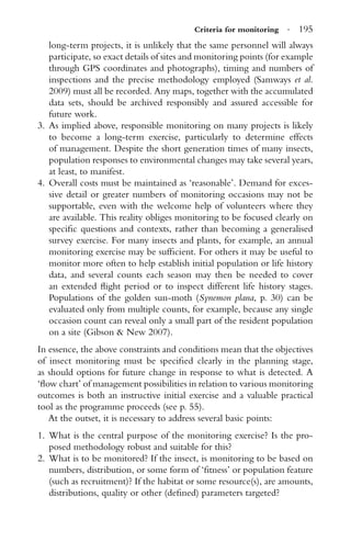 Criteria for monitoring · 195
long-term projects, it is unlikely that the same personnel will always
participate, so exact details of sites and monitoring points (for example
through GPS coordinates and photographs), timing and numbers of
inspections and the precise methodology employed (Samways et al.
2009) must all be recorded. Any maps, together with the accumulated
data sets, should be archived responsibly and assured accessible for
future work.
3. As implied above, responsible monitoring on many projects is likely
to become a long-term exercise, particularly to determine effects
of management. Despite the short generation times of many insects,
population responses to environmental changes may take several years,
at least, to manifest.
4. Overall costs must be maintained as ‘reasonable’. Demand for exces-
sive detail or greater numbers of monitoring occasions may not be
supportable, even with the welcome help of volunteers where they
are available. This reality obliges monitoring to be focused clearly on
speciﬁc questions and contexts, rather than becoming a generalised
survey exercise. For many insects and plants, for example, an annual
monitoring exercise may be sufﬁcient. For others it may be useful to
monitor more often to help establish initial population or life history
data, and several counts each season may then be needed to cover
an extended ﬂight period or to inspect different life history stages.
Populations of the golden sun-moth (Synemon plana, p. 30) can be
evaluated only from multiple counts, for example, because any single
occasion count can reveal only a small part of the resident population
on a site (Gibson & New 2007).
In essence, the above constraints and conditions mean that the objectives
of insect monitoring must be speciﬁed clearly in the planning stage,
as should options for future change in response to what is detected. A
‘ﬂow chart’ of management possibilities in relation to various monitoring
outcomes is both an instructive initial exercise and a valuable practical
tool as the programme proceeds (see p. 55).
At the outset, it is necessary to address several basic points:
1. What is the central purpose of the monitoring exercise? Is the pro-
posed methodology robust and suitable for this?
2. What is to be monitored? If the insect, is monitoring to be based on
numbers, distribution, or some form of ‘ﬁtness’ or population feature
(such as recruitment)? If the habitat or some resource(s), are amounts,
distributions, quality or other (deﬁned) parameters targeted?
 