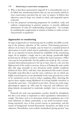 196 · Monitoring in conservation management
3. Why is that/those parameter(s) targeted? It is extraordinarily easy to
be lulled into monitoring features that are not necessarily related to
clear conservation outcomes but are ‘easy’ to inspect. It follows that
objectives must be kept very clearly in mind, and tangential aspects
restricted.
4. Can the proposed monitoring programme be modiﬁed, easily and
without compromising its primary purpose, to provide additional
information of value for understanding management – for example
by stratifying the sample points in relation to habitat or wider resource
characteristics or gradients?
Approaches to monitoring
A range of approaches to monitoring may be available, but differ accord-
ing to the primary objective of the exercise. Determining presence/
absence of an insect, for example, may be based on a standard period of
observation or search, which may be undertaken at ﬁxed intervals, annu-
ally or on repeated occasions dictated by availability of the monitoring
target. At its simplest, a single visit to a site during a predictable ﬂight
period may be all that is needed to conﬁrm the insect’s presence. Other
cases may be less predictable. For the golden sun-moth (p. 30), a recom-
mended observational protocol is for up to four visits to a site over the
ﬂight period of the moth to increase chances of ﬁnding the male moths
(the only stage amenable to easy detection) under suitable conditions
(Gibson & New 2007), with later visits abandoned if the moth is found.
If possible (and often this is not the case) a reference site on which any
highly seasonal species occurs abundantly in the same general area as sites
to be monitored can be used to reduce sampling effort: detecting the
species there implies strong likelihood of it being ﬁndable elsewhere at
around the same time – if it indeed occurs there. Across any wide range,
phenological vagaries (p. 185) must be expected, and sufﬁcient sam-
pling latitude incorporated to undertake multiple visits to monitoring
sites.
Protocols for such non-quantitative searches should be disciplined,
but this is not always as important as when quantitative information is
sought. The latter, such as to determine trends in population size, is far
more laborious to obtain, particularly as any trend necessitates moni-
toring intensively over at least several seasons or generations, and the
extent of background ‘normal ﬂuctuations’ themselves are likely to be
unknown. Nevertheless, some realistic standardised ‘giving-up time’ may
 
