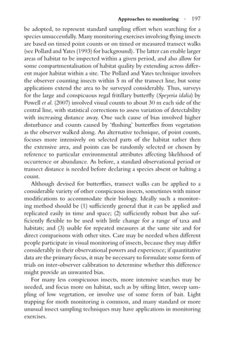 Approaches to monitoring · 197
be adopted, to represent standard sampling effort when searching for a
species unsuccessfully. Many monitoring exercises involving ﬂying insects
are based on timed point counts or on timed or measured transect walks
(see Pollard and Yates (1993) for background). The latter can enable larger
areas of habitat to be inspected within a given period, and also allow for
some compartmentalisation of habitat quality by extending across differ-
ent major habitat within a site. The Pollard and Yates technique involves
the observer counting insects within 5 m of the transect line, but some
applications extend the area to be surveyed considerably. Thus, surveys
for the large and conspicuous regal fritillary butterﬂy (Speyeria idalia) by
Powell et al. (2007) involved visual counts to about 30 m each side of the
central line, with statistical corrections to assess variation of detectability
with increasing distance away. One such cause of bias involved higher
disturbance and counts caused by ‘ﬂushing’ butterﬂies from vegetation
as the observer walked along. An alternative technique, of point counts,
focuses more intensively on selected parts of the habitat rather then
the extensive area, and points can be randomly selected or chosen by
reference to particular environmental attributes affecting likelihood of
occurrence or abundance. As before, a standard observational period or
transect distance is needed before declaring a species absent or halting a
count.
Although devised for butterﬂies, transect walks can be applied to a
considerable variety of other conspicuous insects, sometimes with minor
modiﬁcations to accommodate their biology. Ideally such a monitor-
ing method should be (1) sufﬁciently general that it can be applied and
replicated easily in time and space; (2) sufﬁciently robust but also suf-
ﬁciently ﬂexible to be used with little change for a range of taxa and
habitats; and (3) usable for repeated measures at the same site and for
direct comparisons with other sites. Care may be needed when different
people participate in visual monitoring of insects, because they may differ
considerably in their observational powers and experience; if quantitative
data are the primary focus, it may be necessary to formulate some form of
trials on inter-observer calibration to determine whether this difference
might provide an unwanted bias.
For many less conspicuous insects, more intensive searches may be
needed, and focus more on habitat, such as by sifting litter, sweep sam-
pling of low vegetation, or involve use of some form of bait. Light
trapping for moth monitoring is common, and many standard or more
unusual insect sampling techniques may have applications in monitoring
exercises.
 