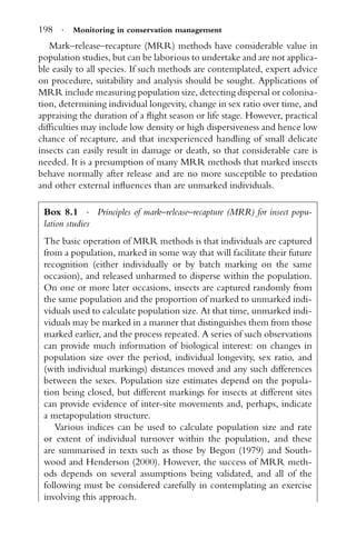 198 · Monitoring in conservation management
Mark–release–recapture (MRR) methods have considerable value in
population studies, but can be laborious to undertake and are not applica-
ble easily to all species. If such methods are contemplated, expert advice
on procedure, suitability and analysis should be sought. Applications of
MRR include measuring population size, detecting dispersal or colonisa-
tion, determining individual longevity, change in sex ratio over time, and
appraising the duration of a ﬂight season or life stage. However, practical
difﬁculties may include low density or high dispersiveness and hence low
chance of recapture, and that inexperienced handling of small delicate
insects can easily result in damage or death, so that considerable care is
needed. It is a presumption of many MRR methods that marked insects
behave normally after release and are no more susceptible to predation
and other external inﬂuences than are unmarked individuals.
Box 8.1 · Principles of mark–release–recapture (MRR) for insect popu-
lation studies
The basic operation of MRR methods is that individuals are captured
from a population, marked in some way that will facilitate their future
recognition (either individually or by batch marking on the same
occasion), and released unharmed to disperse within the population.
On one or more later occasions, insects are captured randomly from
the same population and the proportion of marked to unmarked indi-
viduals used to calculate population size. At that time, unmarked indi-
viduals may be marked in a manner that distinguishes them from those
marked earlier, and the process repeated. A series of such observations
can provide much information of biological interest: on changes in
population size over the period, individual longevity, sex ratio, and
(with individual markings) distances moved and any such differences
between the sexes. Population size estimates depend on the popula-
tion being closed, but different markings for insects at different sites
can provide evidence of inter-site movements and, perhaps, indicate
a metapopulation structure.
Various indices can be used to calculate population size and rate
or extent of individual turnover within the population, and these
are summarised in texts such as those by Begon (1979) and South-
wood and Henderson (2000). However, the success of MRR meth-
ods depends on several assumptions being validated, and all of the
following must be considered carefully in contemplating an exercise
involving this approach.
 