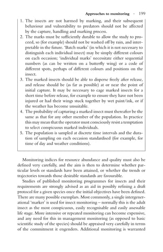 Approaches to monitoring · 199
1. The insects are not harmed by marking, and their subsequent
behaviour and vulnerability to predators should not be affected
by the capture, handling and marking process.
2. The marks must be sufﬁciently durable to allow the study to pro-
ceed, so (for example) should not be washed off by rain, and inter-
pretable in the future. ‘Batch marks’ (in which it is not necessary to
distinguish each individual insect) may be simply different colours
on each occasion; ‘individual marks’ necessitate either sequential
numbers (as can be written on a butterﬂy wing) or a code of
different spots, perhaps of different colours and positions on the
insect.
3. The marked insects should be able to disperse freely after release,
and release should be (as far as possible) at or near the point of
initial capture. It may be necessary to cage marked insects for a
short time before release, for example to ensure they have not been
injured or had their wings stuck together by wet paint/ink, or if
the weather has become unsuitable.
4. The probability of capturing a marked insect must thereafter be the
same as that for any other member of the population. In practice
this may mean that the operator must consciously resist a temptation
to select conspicuous marked individuals.
5. The population is sampled at discrete time intervals and the dura-
tion of sampling on each occasion standardised (for example, for
time of day and weather conditions).
Monitoring indices for resource abundance and quality must also be
deﬁned very carefully, and the aim is then to determine whether par-
ticular levels or standards have been attained, or whether the trends or
trajectories towards those desirable standards are favourable.
Studies of published monitoring programmes for insects and their
requirements are strongly advised as an aid in possibly reﬁning a draft
protocol for a given species once the initial objectives have been deﬁned.
There are many possible exemplars. Most commonly, a single intergener-
ational ‘marker’ is used for insect monitoring – normally this is the adult
insect as the most conspicuous, easily recognisable and easily assessable
life stage. More intensive or repeated monitoring can become expensive,
and any need for this in management monitoring (as opposed to basic
scientiﬁc study of the species) should be appraised very carefully in terms
of the commitment it engenders. Additional monitoring is warranted
 