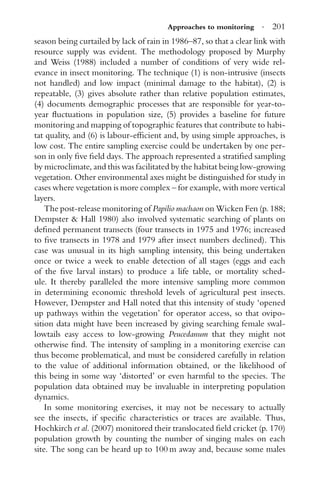 Approaches to monitoring · 201
season being curtailed by lack of rain in 1986–87, so that a clear link with
resource supply was evident. The methodology proposed by Murphy
and Weiss (1988) included a number of conditions of very wide rel-
evance in insect monitoring. The technique (1) is non-intrusive (insects
not handled) and low impact (minimal damage to the habitat), (2) is
repeatable, (3) gives absolute rather than relative population estimates,
(4) documents demographic processes that are responsible for year-to-
year ﬂuctuations in population size, (5) provides a baseline for future
monitoring and mapping of topographic features that contribute to habi-
tat quality, and (6) is labour-efﬁcient and, by using simple approaches, is
low cost. The entire sampling exercise could be undertaken by one per-
son in only ﬁve ﬁeld days. The approach represented a stratiﬁed sampling
by microclimate, and this was facilitated by the habitat being low-growing
vegetation. Other environmental axes might be distinguished for study in
cases where vegetation is more complex – for example, with more vertical
layers.
The post-release monitoring of Papilio machaon on Wicken Fen (p. 188;
Dempster & Hall 1980) also involved systematic searching of plants on
deﬁned permanent transects (four transects in 1975 and 1976; increased
to ﬁve transects in 1978 and 1979 after insect numbers declined). This
case was unusual in its high sampling intensity, this being undertaken
once or twice a week to enable detection of all stages (eggs and each
of the ﬁve larval instars) to produce a life table, or mortality sched-
ule. It thereby paralleled the more intensive sampling more common
in determining economic threshold levels of agricultural pest insects.
However, Dempster and Hall noted that this intensity of study ‘opened
up pathways within the vegetation’ for operator access, so that ovipo-
sition data might have been increased by giving searching female swal-
lowtails easy access to low-growing Peucedanum that they might not
otherwise ﬁnd. The intensity of sampling in a monitoring exercise can
thus become problematical, and must be considered carefully in relation
to the value of additional information obtained, or the likelihood of
this being in some way ‘distorted’ or even harmful to the species. The
population data obtained may be invaluable in interpreting population
dynamics.
In some monitoring exercises, it may not be necessary to actually
see the insects, if speciﬁc characteristics or traces are available. Thus,
Hochkirch et al. (2007) monitored their translocated ﬁeld cricket (p. 170)
population growth by counting the number of singing males on each
site. The song can be heard up to 100 m away and, because some males
 