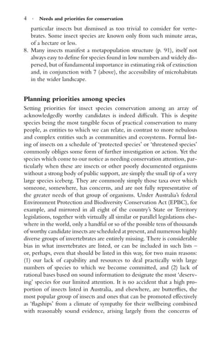 4 · Needs and priorities for conservation
particular insects but dismissed as too trivial to consider for verte-
brates. Some insect species are known only from such minute areas,
of a hectare or less.
8. Many insects manifest a metapopulation structure (p. 91), itself not
always easy to deﬁne for species found in low numbers and widely dis-
persed, but of fundamental importance in estimating risk of extinction
and, in conjunction with 7 (above), the accessibility of microhabitats
in the wider landscape.
Planning priorities among species
Setting priorities for insect species conservation among an array of
acknowledgedly worthy candidates is indeed difﬁcult. This is despite
species being the most tangible focus of practical conservation to many
people, as entities to which we can relate, in contrast to more nebulous
and complex entities such as communities and ecosystems. Formal list-
ing of insects on a schedule of ‘protected species’ or ‘threatened species’
commonly obliges some form of further investigation or action. Yet the
species which come to our notice as needing conservation attention, par-
ticularly when these are insects or other poorly documented organisms
without a strong body of public support, are simply the small tip of a very
large species iceberg. They are commonly simply those taxa over which
someone, somewhere, has concerns, and are not fully representative of
the greater needs of that group of organisms. Under Australia’s federal
Environment Protection and Biodiversity Conservation Act (EPBC), for
example, and mirrored in all eight of the country’s State or Territory
legislations, together with virtually all similar or parallel legislations else-
where in the world, only a handful or so of the possible tens of thousands
of worthy candidate insects are scheduled at present, and numerous highly
diverse groups of invertebrates are entirely missing. There is considerable
bias in what invertebrates are listed, or can be included in such lists –
or, perhaps, even that should be listed in this way, for two main reasons:
(1) our lack of capability and resources to deal practically with large
numbers of species to which we become committed, and (2) lack of
rational bases based on sound information to designate the most ‘deserv-
ing’ species for our limited attention. It is no accident that a high pro-
portion of insects listed in Australia, and elsewhere, are butterﬂies, the
most popular group of insects and ones that can be promoted effectively
as ‘ﬂagships’ from a climate of sympathy for their wellbeing combined
with reasonably sound evidence, arising largely from the concerns of
 