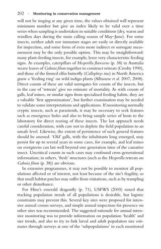 202 · Monitoring in conservation management
will not be singing at any given time, the values obtained will represent
minimum number but give an index likely to be valid over a time
series when sampling is undertaken in suitable conditions (dry, warm and
windless days during the main calling season of May–June). For some
insects, neither adult nor immature stages are easily or directly available
for inspection, and some form of even more indirect or surrogate meas-
urement may be the only possible option. This may be straightforward:
many plant-feeding insects, for example, leave very characteristic feeding
signs. As examples, caterpillars of Hesperilla ﬂavescens (p. 38) in Australia
weave leaves of Gahnia ﬁlum together to construct retreats (Crosby 1990),
and those of the frosted elﬁn butterﬂy (Callophrys irus) in North America
gnaw a ‘feeding ring’ on wild indigo plants (Albanese et al. 2007, 2008).
Direct counts of these are valid surrogates for counts of the insects, but
in the case of ‘retreats’ give no estimate of mortality. As with counts of
galls, leaf mines, or similar signs from specialised feeding habits, they are
a valuable ‘ﬁrst approximation’, but further examination may be needed
to validate some interpretations and applications. If monitoring normally
cryptic insects, such as parasitoids, it may be necessary to seek features
such as emergence holes and also to bring sample series of hosts to the
laboratory for direct rearing of these insects. The last approach needs
careful consideration, with care not to deplete the ﬁeld population to an
unsafe level. Likewise, the extent of persistence of such general features
should be assessed. ‘Old’ galls, with the inhabitants long emerged, may
persist for up to several years in some cases, for example, and leaf mines
on evergreens can last well beyond one generation time of the causative
insect. Uncritical counts in such cases may confound cross-generational
information; in others, ‘fresh’ structures (such as the Hesperilla retreats on
Gahnia ﬁlum (p. 38)) are obvious.
In extensive programmes, it may not be possible to monitor all pop-
ulations affected or of interest, not least because of the site’s fragility, so
that small habitat patches may suffer from visitations, such as by trampling
or other disturbance.
For Hine’s emerald dragonﬂy (p. 71), USFWS (2005) noted that
tracking population trends of all populations is desirable, but logistic
constraints may prevent this. Several key sites were proposed for inten-
sive annual census surveys, and simple annual inspection for presence on
other sites was recommended. The suggested rationale for annual inten-
sive monitoring was to provide information on population ‘health’ and
size trends, and also to try to link larval and adult population size esti-
mates through surveys at one of the ‘subpopulations’ in each monitored
 
