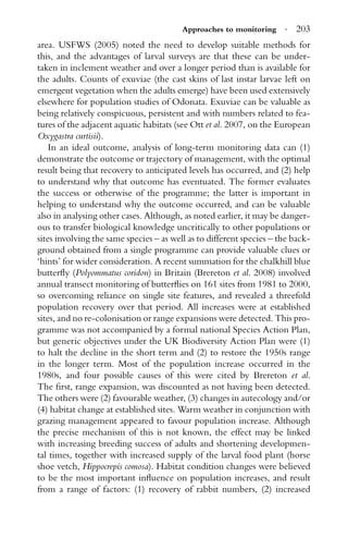 Approaches to monitoring · 203
area. USFWS (2005) noted the need to develop suitable methods for
this, and the advantages of larval surveys are that these can be under-
taken in inclement weather and over a longer period than is available for
the adults. Counts of exuviae (the cast skins of last instar larvae left on
emergent vegetation when the adults emerge) have been used extensively
elsewhere for population studies of Odonata. Exuviae can be valuable as
being relatively conspicuous, persistent and with numbers related to fea-
tures of the adjacent aquatic habitats (see Ott et al. 2007, on the European
Oxygastra curtisii).
In an ideal outcome, analysis of long-term monitoring data can (1)
demonstrate the outcome or trajectory of management, with the optimal
result being that recovery to anticipated levels has occurred, and (2) help
to understand why that outcome has eventuated. The former evaluates
the success or otherwise of the programme; the latter is important in
helping to understand why the outcome occurred, and can be valuable
also in analysing other cases. Although, as noted earlier, it may be danger-
ous to transfer biological knowledge uncritically to other populations or
sites involving the same species – as well as to different species – the back-
ground obtained from a single programme can provide valuable clues or
‘hints’ for wider consideration. A recent summation for the chalkhill blue
butterﬂy (Polyommatus coridon) in Britain (Brereton et al. 2008) involved
annual transect monitoring of butterﬂies on 161 sites from 1981 to 2000,
so overcoming reliance on single site features, and revealed a threefold
population recovery over that period. All increases were at established
sites, and no re-colonisation or range expansions were detected. This pro-
gramme was not accompanied by a formal national Species Action Plan,
but generic objectives under the UK Biodiversity Action Plan were (1)
to halt the decline in the short term and (2) to restore the 1950s range
in the longer term. Most of the population increase occurred in the
1980s, and four possible causes of this were cited by Brereton et al.
The ﬁrst, range expansion, was discounted as not having been detected.
The others were (2) favourable weather, (3) changes in autecology and/or
(4) habitat change at established sites. Warm weather in conjunction with
grazing management appeared to favour population increase. Although
the precise mechanism of this is not known, the effect may be linked
with increasing breeding success of adults and shortening developmen-
tal times, together with increased supply of the larval food plant (horse
shoe vetch, Hippocrepis comosa). Habitat condition changes were believed
to be the most important inﬂuence on population increases, and result
from a range of factors: (1) recovery of rabbit numbers, (2) increased
 