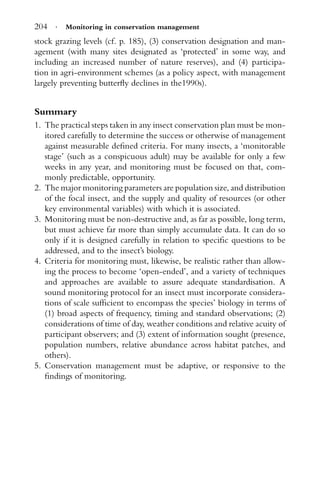 204 · Monitoring in conservation management
stock grazing levels (cf. p. 185), (3) conservation designation and man-
agement (with many sites designated as ‘protected’ in some way, and
including an increased number of nature reserves), and (4) participa-
tion in agri-environment schemes (as a policy aspect, with management
largely preventing butterﬂy declines in the1990s).
Summary
1. The practical steps taken in any insect conservation plan must be mon-
itored carefully to determine the success or otherwise of management
against measurable deﬁned criteria. For many insects, a ‘monitorable
stage’ (such as a conspicuous adult) may be available for only a few
weeks in any year, and monitoring must be focused on that, com-
monly predictable, opportunity.
2. The major monitoring parameters are population size, and distribution
of the focal insect, and the supply and quality of resources (or other
key environmental variables) with which it is associated.
3. Monitoring must be non-destructive and, as far as possible, long term,
but must achieve far more than simply accumulate data. It can do so
only if it is designed carefully in relation to speciﬁc questions to be
addressed, and to the insect’s biology.
4. Criteria for monitoring must, likewise, be realistic rather than allow-
ing the process to become ‘open-ended’, and a variety of techniques
and approaches are available to assure adequate standardisation. A
sound monitoring protocol for an insect must incorporate considera-
tions of scale sufﬁcient to encompass the species’ biology in terms of
(1) broad aspects of frequency, timing and standard observations; (2)
considerations of time of day, weather conditions and relative acuity of
participant observers; and (3) extent of information sought (presence,
population numbers, relative abundance across habitat patches, and
others).
5. Conservation management must be adaptive, or responsive to the
ﬁndings of monitoring.
 