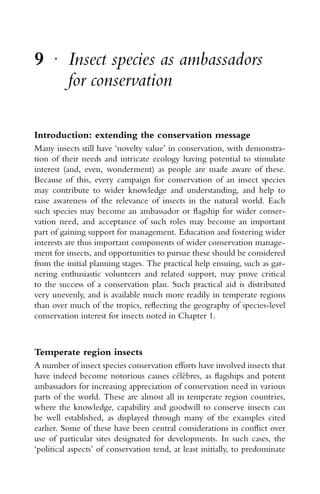 9 r
Insect species as ambassadors
for conservation
Introduction: extending the conservation message
Many insects still have ‘novelty value’ in conservation, with demonstra-
tion of their needs and intricate ecology having potential to stimulate
interest (and, even, wonderment) as people are made aware of these.
Because of this, every campaign for conservation of an insect species
may contribute to wider knowledge and understanding, and help to
raise awareness of the relevance of insects in the natural world. Each
such species may become an ambassador or ﬂagship for wider conser-
vation need, and acceptance of such roles may become an important
part of gaining support for management. Education and fostering wider
interests are thus important components of wider conservation manage-
ment for insects, and opportunities to pursue these should be considered
from the initial planning stages. The practical help ensuing, such as gar-
nering enthusiastic volunteers and related support, may prove critical
to the success of a conservation plan. Such practical aid is distributed
very unevenly, and is available much more readily in temperate regions
than over much of the tropics, reﬂecting the geography of species-level
conservation interest for insects noted in Chapter 1.
Temperate region insects
A number of insect species conservation efforts have involved insects that
have indeed become notorious causes c´el`ebres, as ﬂagships and potent
ambassadors for increasing appreciation of conservation need in various
parts of the world. These are almost all in temperate region countries,
where the knowledge, capability and goodwill to conserve insects can
be well established, as displayed through many of the examples cited
earlier. Some of these have been central considerations in conﬂict over
use of particular sites designated for developments. In such cases, the
‘political aspects’ of conservation tend, at least initially, to predominate
 