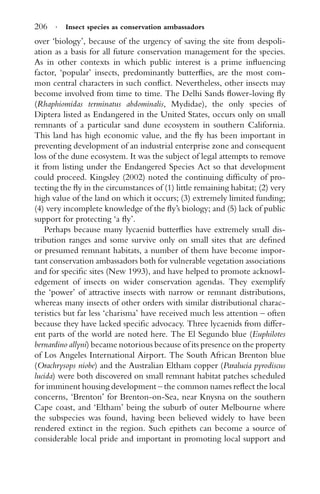 206 · Insect species as conservation ambassadors
over ‘biology’, because of the urgency of saving the site from despoli-
ation as a basis for all future conservation management for the species.
As in other contexts in which public interest is a prime inﬂuencing
factor, ‘popular’ insects, predominantly butterﬂies, are the most com-
mon central characters in such conﬂict. Nevertheless, other insects may
become involved from time to time. The Delhi Sands ﬂower-loving ﬂy
(Rhaphiomidas terminatus abdominalis, Mydidae), the only species of
Diptera listed as Endangered in the United States, occurs only on small
remnants of a particular sand dune ecosystem in southern California.
This land has high economic value, and the ﬂy has been important in
preventing development of an industrial enterprise zone and consequent
loss of the dune ecosystem. It was the subject of legal attempts to remove
it from listing under the Endangered Species Act so that development
could proceed. Kingsley (2002) noted the continuing difﬁculty of pro-
tecting the ﬂy in the circumstances of (1) little remaining habitat; (2) very
high value of the land on which it occurs; (3) extremely limited funding;
(4) very incomplete knowledge of the ﬂy’s biology; and (5) lack of public
support for protecting ‘a ﬂy’.
Perhaps because many lycaenid butterﬂies have extremely small dis-
tribution ranges and some survive only on small sites that are deﬁned
or presumed remnant habitats, a number of them have become impor-
tant conservation ambassadors both for vulnerable vegetation associations
and for speciﬁc sites (New 1993), and have helped to promote acknowl-
edgement of insects on wider conservation agendas. They exemplify
the ‘power’ of attractive insects with narrow or remnant distributions,
whereas many insects of other orders with similar distributional charac-
teristics but far less ‘charisma’ have received much less attention – often
because they have lacked speciﬁc advocacy. Three lycaenids from differ-
ent parts of the world are noted here. The El Segundo blue (Euphilotes
bernardino allyni) became notorious because of its presence on the property
of Los Angeles International Airport. The South African Brenton blue
(Orachrysops niobe) and the Australian Eltham copper (Paralucia pyrodiscus
lucida) were both discovered on small remnant habitat patches scheduled
for imminent housing development – the common names reﬂect the local
concerns, ‘Brenton’ for Brenton-on-Sea, near Knysna on the southern
Cape coast, and ‘Eltham’ being the suburb of outer Melbourne where
the subspecies was found, having been believed widely to have been
rendered extinct in the region. Such epithets can become a source of
considerable local pride and important in promoting local support and
 