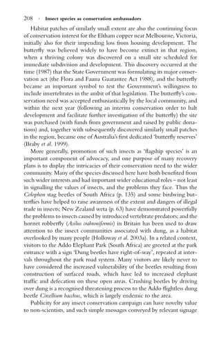 208 · Insect species as conservation ambassadors
Habitat patches of similarly small extent are also the continuing focus
of conservation interest for the Eltham copper near Melbourne, Victoria,
initially also for their impending loss from housing development. The
butterﬂy was believed widely to have become extinct in that region,
when a thriving colony was discovered on a small site scheduled for
immediate subdivision and development. This discovery occurred at the
time (1987) that the State Government was formulating its major conser-
vation act (the Flora and Fauna Guarantee Act 1988), and the butterﬂy
became an important symbol to test the Government’s willingness to
include invertebrates in the ambit of that legislation. The butterﬂy’s con-
servation need was accepted enthusiastically by the local community, and
within the next year (following an interim conservation order to halt
development and facilitate further investigation of the butterﬂy) the site
was purchased (with funds from government and raised by public dona-
tions) and, together with subsequently discovered similarly small patches
in the region, became one of Australia’s ﬁrst dedicated ‘butterﬂy reserves’
(Braby et al. 1999).
More generally, promotion of such insects as ‘ﬂagship species’ is an
important component of advocacy, and one purpose of many recovery
plans is to display the intricacies of their conservation need to the wider
community. Many of the species discussed here have both beneﬁted from
such wider interests and had important wider educational roles – not least
in signalling the values of insects, and the problems they face. Thus the
Colophon stag beetles of South Africa (p. 135) and some birdwing but-
terﬂies have helped to raise awareness of the extent and dangers of illegal
trade in insects; New Zealand weta (p. 63) have demonstrated powerfully
the problems to insects caused by introduced vertebrate predators; and the
hornet robberﬂy (Asilus crabroniformis) in Britain has been used to draw
attention to the insect communities associated with dung, as a habitat
overlooked by many people (Holloway et al. 2003a). In a related context,
visitors to the Addo Elephant Park (South Africa) are greeted at the park
entrance with a sign ‘Dung beetles have right-of-way’, repeated at inter-
vals throughout the park road system. Many visitors are likely never to
have considered the increased vulnerability of the beetles resulting from
construction of surfaced roads, which have led to increased elephant
trafﬁc and defecation on these open areas. Crushing beetles by driving
over dung is a recognised threatening process to the Addo ﬂightless dung
beetle Circellium bacchus, which is largely endemic to the area.
Publicity for any insect conservation campaign can have novelty value
to non-scientists, and such simple messages conveyed by relevant signage
 