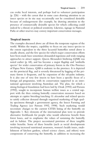 Tropical insects · 209
can evoke local interests, and perhaps lead to volunteer participation
(p. 226) – with the caveat that in some cases drawing attention to an
insect species or its site may occasionally not be considered desirable
because of endangerment (for example, by drawing attention to the
presence of commercially desirable species for which collecting could
indeed be a threat) or political sensitivity. Likewise, signage in National
Parks or other reserves may convey important conservation messages.
Tropical insects
The examples discussed above are all from the temperate regions of the
world. Within the tropics, capability to focus on any insect species to
the extent equivalent to the three lycaenid butterﬂies noted above is
usually absent, and the few species for which major conservation efforts
have been made have sometimes demanded ingenious and wide-ranging
approaches to attract support. Queen Alexandra’s birdwing (QAB) was
noted earlier (p. 68), and has become a major ﬂagship and ‘umbrella
species’ for wider conservation of primary forests in the Oro Province
of Papua New Guinea. QAB is endemic to the province. It is depicted
on the provincial ﬂag, and is severely threatened by logging of the pri-
mary forests it frequents, and by expansion of the oil-palm industry.
It is also one of very few insects to have been a speciﬁc focus of a
foreign aid programme, with its conservation supported in an inter-
national agreement involving Australian aid. The plan, for which a
strong biological foundation had been laid by Orsak (1992) and Parsons
(1992), sought to incorporate human welfare issues as a central sup-
port with the then existing butterﬂy conservation measures based on
attempts at captive breeding/ranching O. alexandrae and related species
to satisfy collector demand through organised marketing of high qual-
ity specimens through a government agency, the Insect Farming and
Trading Agency (see Parsons 1992, 1998). Such marketing would
necessitate changes to the current CITES listing of the butterﬂy on
Appendix 1. Key elements of the international plan were to provide
alternative livelihoods for people who would otherwise beneﬁt from
forest losses, and to emphasise the values of sustaining the butterﬂy
and its habitat. The project necessitated provision of these tangible
wider beneﬁts. Some of these beneﬁts (such as social developments
involving increased nutritional awareness, women’s health issues, estab-
lishment of kitchen gardens, school science classes, and others) were
components of conserving the butterﬂy, in addition to increasing the
 