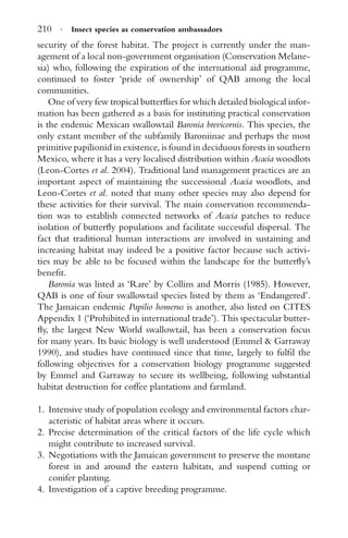 210 · Insect species as conservation ambassadors
security of the forest habitat. The project is currently under the man-
agement of a local non-government organisation (Conservation Melane-
sia) who, following the expiration of the international aid programme,
continued to foster ‘pride of ownership’ of QAB among the local
communities.
One of very few tropical butterﬂies for which detailed biological infor-
mation has been gathered as a basis for instituting practical conservation
is the endemic Mexican swallowtail Baronia brevicornis. This species, the
only extant member of the subfamily Baroniinae and perhaps the most
primitive papilionid in existence, is found in deciduous forests in southern
Mexico, where it has a very localised distribution within Acacia woodlots
(Leon-Cortes et al. 2004). Traditional land management practices are an
important aspect of maintaining the successional Acacia woodlots, and
Leon-Cortes et al. noted that many other species may also depend for
these activities for their survival. The main conservation recommenda-
tion was to establish connected networks of Acacia patches to reduce
isolation of butterﬂy populations and facilitate successful dispersal. The
fact that traditional human interactions are involved in sustaining and
increasing habitat may indeed be a positive factor because such activi-
ties may be able to be focused within the landscape for the butterﬂy’s
beneﬁt.
Baronia was listed as ‘Rare’ by Collins and Morris (1985). However,
QAB is one of four swallowtail species listed by them as ‘Endangered’.
The Jamaican endemic Papilio homerus is another, also listed on CITES
Appendix 1 (‘Prohibited in international trade’). This spectacular butter-
ﬂy, the largest New World swallowtail, has been a conservation focus
for many years. Its basic biology is well understood (Emmel & Garraway
1990), and studies have continued since that time, largely to fulﬁl the
following objectives for a conservation biology programme suggested
by Emmel and Garraway to secure its wellbeing, following substantial
habitat destruction for coffee plantations and farmland.
1. Intensive study of population ecology and environmental factors char-
acteristic of habitat areas where it occurs.
2. Precise determination of the critical factors of the life cycle which
might contribute to increased survival.
3. Negotiations with the Jamaican government to preserve the montane
forest in and around the eastern habitats, and suspend cutting or
conifer planting.
4. Investigation of a captive breeding programme.
 
