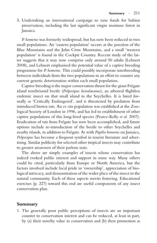 Summary · 211
5. Undertaking an international campaign to raise funds for habitat
preservation, including the last signiﬁcant virgin montane forest in
Jamaica.
P. homerus was formerly widespread, but has now been reduced to two
small populations. An ‘eastern population’ occurs at the junction of the
Blue Mountains and the John Crow Mountains, and a small ‘western
population’ is found in the Cockpit Country. Recent study of the lat-
ter suggests that it may now comprise only around 50 adults (Lehnert
2008), and Lehnert emphasised the potential value of a captive breeding
programme for P. homerus. This could possibly incorporate interbreeding
between individuals from the two populations in an effort to counter any
current genetic deterioration within each small population.
Captive breeding is the major conservation thrust for the giant Fr´egate
island tenebrionid beetle (Polposipus herculaeanus), an arboreal ﬂightless
endemic insect on that small island in the Seychelles. It is listed for-
mally as ‘Critically Endangered’, and is threatened by predation from
introduced brown rats. An ex situ population was established at the Zoo-
logical Society of London in 1996, and has led to establishment of other
captive populations of this long-lived species (Pearce-Kelly et al. 2007).
Eradication of rats from Fr´egate has now been accomplished, and future
options include re-introduction of the beetle to other Seychelles and
nearby islands, in addition to Fr´egate. As with Papilio homerus on Jamaica,
Polposipus has become a frequent symbol in tourist literature and adver-
tising. Similar publicity for selected other tropical insects may contribute
to greater awareness of their parlous state.
The above are simply examples of insects whose conservation has
indeed evoked public interest and support in some way. Many others
could be cited, particularly from Europe or North America, but the
factors involved include local pride in ‘ownership’, appreciation of bio-
logical intricacy, and demonstration of the wider place of the insect in the
natural community. Each of these aspects merits fostering. Educational
exercises (p. 227) toward this end are useful components of any insect
conservation plan.
Summary
1. The generally poor public perceptions of insects are an important
counter to conservation interest and can be reduced, at least in part,
by (a) their novelty value in conservation and (b) their promotion as
 