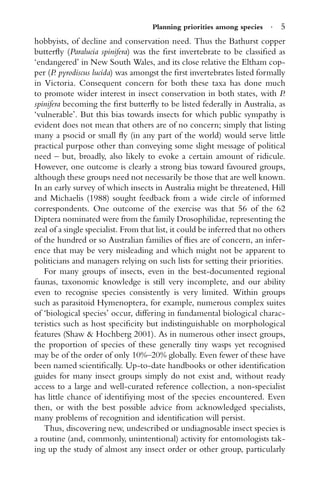 Planning priorities among species · 5
hobbyists, of decline and conservation need. Thus the Bathurst copper
butterﬂy (Paralucia spinifera) was the ﬁrst invertebrate to be classiﬁed as
‘endangered’ in New South Wales, and its close relative the Eltham cop-
per (P. pyrodiscus lucida) was amongst the ﬁrst invertebrates listed formally
in Victoria. Consequent concern for both these taxa has done much
to promote wider interest in insect conservation in both states, with P.
spinifera becoming the ﬁrst butterﬂy to be listed federally in Australia, as
‘vulnerable’. But this bias towards insects for which public sympathy is
evident does not mean that others are of no concern; simply that listing
many a psocid or small ﬂy (in any part of the world) would serve little
practical purpose other than conveying some slight message of political
need – but, broadly, also likely to evoke a certain amount of ridicule.
However, one outcome is clearly a strong bias toward favoured groups,
although these groups need not necessarily be those that are well known.
In an early survey of which insects in Australia might be threatened, Hill
and Michaelis (1988) sought feedback from a wide circle of informed
correspondents. One outcome of the exercise was that 56 of the 62
Diptera nominated were from the family Drosophilidae, representing the
zeal of a single specialist. From that list, it could be inferred that no others
of the hundred or so Australian families of ﬂies are of concern, an infer-
ence that may be very misleading and which might not be apparent to
politicians and managers relying on such lists for setting their priorities.
For many groups of insects, even in the best-documented regional
faunas, taxonomic knowledge is still very incomplete, and our ability
even to recognise species consistently is very limited. Within groups
such as parasitoid Hymenoptera, for example, numerous complex suites
of ‘biological species’ occur, differing in fundamental biological charac-
teristics such as host speciﬁcity but indistinguishable on morphological
features (Shaw & Hochberg 2001). As in numerous other insect groups,
the proportion of species of these generally tiny wasps yet recognised
may be of the order of only 10%–20% globally. Even fewer of these have
been named scientiﬁcally. Up-to-date handbooks or other identiﬁcation
guides for many insect groups simply do not exist and, without ready
access to a large and well-curated reference collection, a non-specialist
has little chance of identiﬁying most of the species encountered. Even
then, or with the best possible advice from acknowledged specialists,
many problems of recognition and identiﬁcation will persist.
Thus, discovering new, undescribed or undiagnosable insect species is
a routine (and, commonly, unintentional) activity for entomologists tak-
ing up the study of almost any insect order or other group, particularly
 