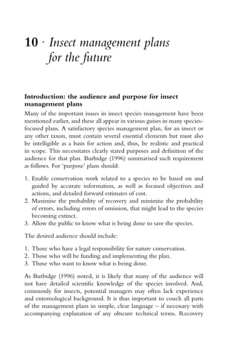 10 r
Insect management plans
for the future
Introduction: the audience and purpose for insect
management plans
Many of the important issues in insect species management have been
mentioned earlier, and these all appear in various guises in many species-
focused plans. A satisfactory species management plan, for an insect or
any other taxon, must contain several essential elements but must also
be intelligible as a basis for action and, thus, be realistic and practical
in scope. This necessitates clearly stated purposes and deﬁnition of the
audience for that plan. Burbidge (1996) summarised such requirement
as follows. For ‘purpose’ plans should:
1. Enable conservation work related to a species to be based on and
guided by accurate information, as well as focused objectives and
actions, and detailed forward estimates of cost.
2. Maximise the probability of recovery and minimise the probability
of errors, including errors of omission, that might lead to the species
becoming extinct.
3. Allow the public to know what is being done to save the species.
The desired audience should include:
1. Those who have a legal responsibility for nature conservation.
2. Those who will be funding and implementing the plan.
3. Those who want to know what is being done.
As Burbidge (1996) noted, it is likely that many of the audience will
not have detailed scientiﬁc knowledge of the species involved. And,
commonly for insects, potential managers may often lack experience
and entomological background. It is thus important to couch all parts
of the management plans in simple, clear language – if necessary with
accompanying explanation of any obscure technical terms. Recovery
 