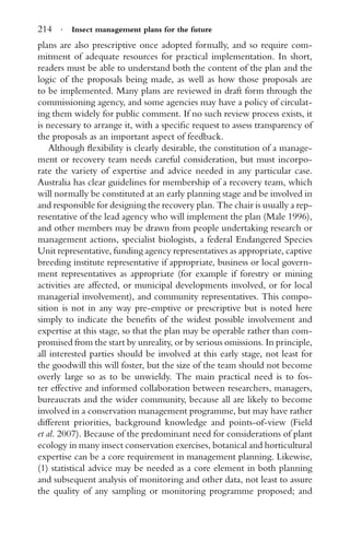 214 · Insect management plans for the future
plans are also prescriptive once adopted formally, and so require com-
mitment of adequate resources for practical implementation. In short,
readers must be able to understand both the content of the plan and the
logic of the proposals being made, as well as how those proposals are
to be implemented. Many plans are reviewed in draft form through the
commissioning agency, and some agencies may have a policy of circulat-
ing them widely for public comment. If no such review process exists, it
is necessary to arrange it, with a speciﬁc request to assess transparency of
the proposals as an important aspect of feedback.
Although ﬂexibility is clearly desirable, the constitution of a manage-
ment or recovery team needs careful consideration, but must incorpo-
rate the variety of expertise and advice needed in any particular case.
Australia has clear guidelines for membership of a recovery team, which
will normally be constituted at an early planning stage and be involved in
and responsible for designing the recovery plan. The chair is usually a rep-
resentative of the lead agency who will implement the plan (Male 1996),
and other members may be drawn from people undertaking research or
management actions, specialist biologists, a federal Endangered Species
Unit representative, funding agency representatives as appropriate, captive
breeding institute representative if appropriate, business or local govern-
ment representatives as appropriate (for example if forestry or mining
activities are affected, or municipal developments involved, or for local
managerial involvement), and community representatives. This compo-
sition is not in any way pre-emptive or prescriptive but is noted here
simply to indicate the beneﬁts of the widest possible involvement and
expertise at this stage, so that the plan may be operable rather than com-
promised from the start by unreality, or by serious omissions. In principle,
all interested parties should be involved at this early stage, not least for
the goodwill this will foster, but the size of the team should not become
overly large so as to be unwieldy. The main practical need is to fos-
ter effective and informed collaboration between researchers, managers,
bureaucrats and the wider community, because all are likely to become
involved in a conservation management programme, but may have rather
different priorities, background knowledge and points-of-view (Field
et al. 2007). Because of the predominant need for considerations of plant
ecology in many insect conservation exercises, botanical and horticultural
expertise can be a core requirement in management planning. Likewise,
(1) statistical advice may be needed as a core element in both planning
and subsequent analysis of monitoring and other data, not least to assure
the quality of any sampling or monitoring programme proposed; and
 