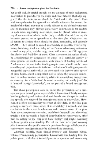 216 · Insect management plans for the future
but could include careful thought on the amount of basic background
information to provide. For the major audiences (above), Burbidge sug-
gested that this information should be ‘brief and to the point’. Plans
with comprehensive background are valuable reference documents, but
much of the detail may not be strictly relevant to the desired outcomes,
and its inclusion may provide unnecessary complications for readers.
In such cases, supporting information may be placed better as auxil-
iary documentation, which can be easily available if needed during the
recovery process, or as appendices to the core plan. Objectives, and
all actions to achieve these, should be clear, measurable, and generally
SMART. They should be costed as accurately as possible, while recog-
nising that changes will inevitably occur. Prescribed recovery actions are
central to any plan, and the programme will succeed or fail largely on
the clarity and feasibility of these. Clear statements on actions should
be accompanied by designation of duties to a particular agency or
other person for implementation, with sources of funding identiﬁed.
A relevant caveat here is that funding requirements should not be over-
stated beyond projections for inﬂation. Inclusion of funding requests for
‘tangential’ aspects rather than the core needs can deprive other species
of those funds, and it is important not to inﬂate the ‘research compo-
nent’ to include matters not strictly related to undertaking management
or recovery. Such ‘wish lists’, however tempting and easily justiﬁable
as ‘needed strategic knowledge’, are not part of a formal management
plan.
The above prescription does not mean that preparation for a man-
agement plan should ignore any available information. Clearly, compre-
hensive gathering and review of all available data on the species, and on
any speciﬁc sites targeted for management must be undertaken. How-
ever, it is often not necessary to report all ﬁne detail in the ﬁnal plan,
as long as users are made aware of its availability if needed, and have
conﬁdence in the scientiﬁc robustness and common sense of the plan.
From the management viewpoint, much basic ‘research’ on a threatened
species is not necessarily a focused contribution to conservation, other
than by adding to the corpus of basic biology that might eventually
facilitate greater understanding. Part of the value of a good recovery
plan is to reveal the speciﬁc research questions through which practical
conservation management may be addressed and enhanced.
Wherever possible, plans should promote and facilitate public/
volunteer/community participation. Linked with this, funding from the
public purse, with due acknowledgments to sponsors and community
 