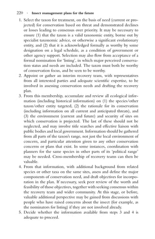 220 · Insect management plans for the future
1. Select the taxon for treatment, on the basis of need (current or pro-
jected) for conservation based on threat and demonstrated declines
or losses leading to consensus over priority. It may be necessary to
ensure (1) that the taxon is a valid taxonomic entity, borne out by
specialist taxonomic advice, or otherwise a signiﬁcant evolutionary
entity, and (2) that it is acknowledged formally as worthy by some
designation on a legal schedule, as a condition of government or
other agency support. Selection may also ﬂow from acceptance of a
formal nomination for ‘listing’, in which major perceived conserva-
tion status and needs are included. The taxon must both be worthy
of conservation focus, and be seen to be worthy.
2. Appoint or gather an interim recovery team, with representatives
from all interested parties and adequate scientiﬁc expertise, to be
involved in assessing conservation needs and drafting the recovery
plan.
3. From this membership, accumulate and review all ecological infor-
mation (including historical information) on (1) the species/other
taxon/other entity targeted, (2) the rationale for its conservation
(including information on all current and anticipated threats), and
(3) the environment (current and future) and security of sites on
which conservation is projected. The last of these should not be
neglected, and may involve title searches and effective liaison with
public bodies and local government. Information should be gathered
from all parts of the taxon’s range, not just the local environment of
concern, and particular attention given to any other conservation
concerns or plans that exist. In some instances, coordination with
planners for the same species in other parts of its ‘political range’
may be needed. Cross-membership of recovery teams can then be
valuable.
4. From that information, with additional background from related
species or other taxa on the same sites, assess and deﬁne the major
components of conservation need, and draft objectives for incorpo-
ration in the plan. If necessary, seek peer review of the worth and
feasibility of those objectives, together with seeking consensus within
the recovery team and wider community. At this stage, or before,
valuable additional perspective may be gained from discussions with
people who have raised concerns about the insect (for example, as
the nominators for listing) if they are not involved already.
5. Decide whether the information available from steps 3 and 4 is
adequate to proceed.
 
