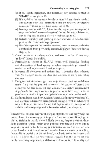 Constructing a recovery plan · 221
(a) If so, clarify objectives, and nominate key actions needed in
SMART terms (go to 7).
(b) If not, deﬁne the key areas for which more information is needed,
and explore how that information may be obtained by targeted
research, within a given time frame (go to 6).
(c) In conjunction with ‘b’, determine the key urgent management
steps needed to ‘preserve the system’ during this research interval,
and to stop any ongoing losses or declines (go to 6).
(d) Initiate education and publicity as deemed wise to broaden sup-
port for the conservation programme.
(e) Possibly augment the interim recovery team to a more deﬁnitive
constitution from previously unknown ‘players’ detected during
steps 3–5.
6. Once outcomes are clear, review and revert to 5a; if necessary,
‘re-loop’ though 5b and 5c.
7. Formulate all actions in SMART terms, with indicative funding
and designation of lead agency or other responsible personnel to
undertake and supervise each action proposed.
8. Integrate all objectives and actions into a cohesive ﬂow scheme,
with ‘step-down’ actions speciﬁed and allocated as above, and reﬁne
costings.
9. Designate priorities amongst these objectives and actions, and deter-
mine if any can be pursued in concert for greater efﬁciency and
economy. At this stage, list and consider alternative management
steps/needs that might come into play at some later stage: as far as
possible ensure that important options have not been overlooked.
10. Deﬁne milestones and review dates/stages. Deﬁne review process(es),
and consider alternative management strategies well in advance of
review. Ensure provision for central deposition and storage of all
archival and newly acquired information relating to the plan.
This exercise, or some equivalent disciplined protocol, is in many ways the
easier phase of a recovery plan in practical conservation. Bringing the
plan to fruition is usually more difﬁcult because, despite the most thor-
ough planning, ‘things’ rarely go as planned! Funding and other logistic
support may not be forthcoming as anticipated or needed, site security
proves less than anticipated, unusual weather hampers access or sampling,
insects die in captivity or do not breed, stochastic events intervene, and
so on. It follows that the ‘alternatives’ suggested in the above scheme
can become very important, and that some form of time ﬂexibility and
 