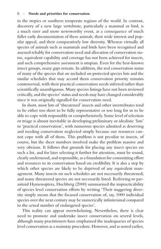 6 · Needs and priorities for conservation
in the tropics or southern temperate regions of the world. In contrast,
discovery of a new large vertebrate, particularly a mammal or bird, is
a much rarer and more newsworthy event, as a consequence of much
fuller early documentation of these animals, their wide interest and pop-
ular appeal, and their comparatively low diversity. Whereas virtually all
species of animals such as mammals and birds have been recognised and
assessed reliably for conservation need and allocation of conservation sta-
tus, equivalent capability and coverage has not been achieved for insects,
and such comprehensive assessment is utopian. Even for the best-known
insect groups, many gaps remain. In addition, the real conservation status
of many of the species that are included on protected species lists and the
similar schedules that may accord them conservation priority remains
controversial, with their practical conservation needs inferred rather than
scientiﬁcally unambiguous. Many species listings have not been reviewed
critically, and the species’ status and needs may have changed considerably
since it was originally signalled for conservation need.
In short, most lists of ‘threatened’ insects and other invertebrates tend
to be either too short to be fully representative or too long for us to be
able to cope with responsibly or comprehensively. Some level of selection
or triage is almost inevitable in developing preliminary or idealistic ‘lists’
to ‘practical conservation’, with numerous species admitted as deserving
and needing conservation neglected simply because our resources can-
not cope with all of them. This problem is not peculiar to insects, of
course, but the sheer numbers involved make the problem massive and
very obvious. It follows that grounds for placing any insect species on
such a list, and for later selecting it further for attention, must be sound,
clearly understood, and responsible, as a foundation for committing effort
and resources to its conservation based on credibility. It is also a step by
which other species are likely to be deprived of any equivalent man-
agement. Many insects on such schedules are not necessarily threatened;
and many threatened species are not necessarily listed. Referring to par-
asitoid Hymenoptera, Hochberg (2000) summarised the impracticability
of species level conservation efforts by writing ‘Their staggering diver-
sity simply means that the focused conservation of, say, 1000 individual
species over the next century may be numerically inﬁnitesimal compared
to the actual number of endangered species’.
This reality can appear overwhelming. Nevertheless, there is clear
need to promote and undertake insect conservation on several levels,
although many practitioners have emphasised the inadequacies of species
level conservation as a mainstay procedure. However, and as noted earlier,
 