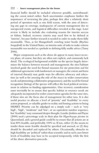 222 · Insect management plans for the future
ﬁnancial buffer should be included wherever possible, notwithstand-
ing the caveat noted earlier. Such uncertainties emphasise further the
importance of reviewing the plan, perhaps ﬁrst after a relatively short
period of operation such as one ﬁeld season, with the aims of detect-
ing any gaps in coverage, inadequacies of current management due to
unexpected events, and logistical difﬁculties revealed at this stage. Later
review is likely to include also evaluating reasons for interim success
or failure. Indeed, recovery criteria may need ﬁrst to be deﬁned as
‘interim’, because further research is needed in order to make them fully
measurable. Thus, as for Hungerford’s crawling water beetle (Brychius
hungerfordi) in the United States, an interim suite of tasks to make criteria
measurable was needed as a prelude to deﬁning fully usable advice (Tansy
2006).
Major components such as the above do appear in many insect recov-
ery plans, of course, but they are often not explicit, and commonly lack
detail. The ecological background available on the species largely deter-
mines the balance between research and management; the sites/habitats
involved guide the need for formal measures for site protection and for
additional agreements with landowners or managers; the extent and form
of external threat(s) may guide ways for effective advocacy and educa-
tion (as well as for assessing the role of the insect in wider conservation
needs and promoting collaborative programmes); and the need for formal
recognition (listing) of the species will reﬂect the local political environ-
ment in relation to funding opportunities. One recovery consideration
must inevitably be to ensure that speciﬁc habitat or resource needs are
adequately incorporated in wider conservation agendas for the same sites,
if those sites are the focus also of management for other taxa. It is also
useful practice to allocate a level of ‘priority’ and ‘feasibility’ to every
action proposed, as valuable guides to reality and honing actions to being
SMART. Priority can be adjudged on a simple scale – such as ‘very
high’, ‘high’, ‘moderate’ and ‘low’, or an equivalent number sequence,
but ‘feasibility’ may command deeper thought. Lundie-Jenkins and Payne
(2000) used a percentage scale in their plan for Hypochrysops piceatus in
Queensland, and a general guide could be to ensure that all actions are at
least 80% feasible, and preferably 100% so. If not, either (1) the means to
render them more feasible should be speciﬁed and assessed, or (2) they
should be discarded and replaced by others. Occasionally, obstacles to
high feasibility are ‘political’ rather than scientiﬁc and in such cases lower
levels of feasibility may have to be accepted temporarily, while the ﬁrst
of the above alternatives proceeds.
 