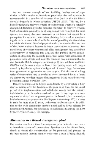 Alternatives to a management plan · 223
As one common example of low feasibility, development of pop-
ulation viability models to investigate population size and structure is
recommended in a number of recovery plans (such as that for Hine’s
emerald dragonﬂy in North America: USFWS 2005). This may be a
basis for reviewing recovery criteria or to determine whether a naturally
changing distribution provides measures equivalent to recovery criteria.
Such information can indeed be of very considerable value but, for most
species, is a luxury that may eventuate in the future but cannot be a
prerequisite for current conservation planning. Nevertheless, monitor-
ing data can be accumulated with the aim of providing the foundation
for this in the future. Detailed population data, as noted earlier, are one
of the almost universal lacunae in insect conservation assessment. Any
monitoring of recovery ventures and allied management may contribute
constructively to redressing this lack, and this purpose merits consid-
eration in designing the requisite proformas. Allied with estimation of
population sizes, debate will assuredly continue over numerical thresh-
olds (as in the IUCN categories of threat, p. 7) but, as Clarke and Spier
(2003) noted, the most serious problem is interpreting numerical changes
caused by key threats against a background of normal large ﬂuctuations
from generation to generation or year to year. This dictates that long
series of observations may be needed to detect any trend due to a threat
or, conversely, to reﬂect success of management. Many related concerns
persist (Hutchings & Ponder 1999).
Budget planning can be helped considerably by constructing a ﬂow
chart of actions over the duration of the plan or, at least, for the initial
period of its implementation, and which also reveals how the priority
individual steps can be orchestrated and integrated. Insect species recov-
ery must be viewed as a long-term process. In Australia, the community-
headed recovery programme for Ornithoptera richmondia (p. 122) has been
in train for more than 20 years, with some notable successes. In addi-
tion to the wide community interests noted earlier, it was selected by
Environment Australia for showcasing to overseas media during the 2000
Sydney Olympic Games, for example.
Alternatives to a formal management plan?
For species that lack a formal management plan, it is often necessary
to introduce a suite of conservation objectives on a less formal basis,
simply to ensure that conservation can be promoted and proceed in
the best possible interim manner while such a plan is being devised.
 