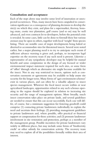 Consultation and acceptance · 225
Consultation and acceptance
Each of the steps above may involve some level of innovation or unex-
pected occurrences. Thus, many insects have been catapulted to conser-
vation signiﬁcance as a consequence of planning decisions to develop the
site(s) on which they exist, and plans for a supermarket, freeway, hous-
ing estate, exotic tree plantation, golf course (and so on) may be well
advanced, and even contracts let to developers, before the potential crisis
is revealed. In some cases, little can be done to forestall these but various
avenues may be open in others, together with local ‘weight’ from species
listing. There are notable cases of major developments being halted or
diverted to accommodate sites for threatened insects. Several were noted
earlier, but a major planning need is to try to anticipate such events if
sufﬁcient advance warning is given and, perhaps, to incorporate legal
expertise on the recovery team if any such need is present. Likewise a
representative of any sympathetic developer may be helpful for mutual
beneﬁt and some compromise in the design of any focused or wider
environmental impact statement required for such sites, or some form
of ‘offset’ through which an alternative site might become available for
the insect. Not in any way restricted to insects, options such as con-
servation easements or agreements may be available to help assure site
security for the longer term. Many forms of ‘agri-environment schemes’
exist in various places, and can often be a valuable adjunct to insect
species management. Wherever the focal insect occurs within or near
agricultural landscapes, opportunities related to any such schemes oper-
ating in the region should be explored in relation to increasing site
security and the range of management options. More broadly, much
insect conservation takes place on private lands, and several guidelines
are needed to ensure that this can occur successfully. Each case will dif-
fer, of course, but a minimum suggestion for fostering goodwill could
comprise (1) contacting private landowners individually to explain the
need and ascertain their feelings; (2) providing management guidelines
to private landowners and, where possible, offer practical or ﬁnancial
support or compensation for those activities; and (3) promote landowner
involvement in site restoration and protection, perhaps as a member of
the management group. Possible incentives for private landowners vary
widely in different places, but may include some forms of ‘biodiversity
credit’ or other subsidy for conservation activity. The recovery team
may need to explore all of the possibilities formally within their area of
interest.
 