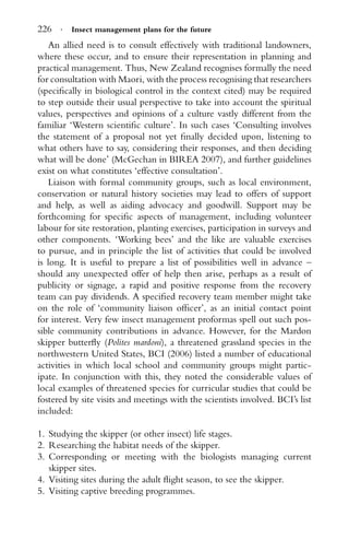 226 · Insect management plans for the future
An allied need is to consult effectively with traditional landowners,
where these occur, and to ensure their representation in planning and
practical management. Thus, New Zealand recognises formally the need
for consultation with Maori, with the process recognising that researchers
(speciﬁcally in biological control in the context cited) may be required
to step outside their usual perspective to take into account the spiritual
values, perspectives and opinions of a culture vastly different from the
familiar ‘Western scientiﬁc culture’. In such cases ‘Consulting involves
the statement of a proposal not yet ﬁnally decided upon, listening to
what others have to say, considering their responses, and then deciding
what will be done’ (McGechan in BIREA 2007), and further guidelines
exist on what constitutes ‘effective consultation’.
Liaison with formal community groups, such as local environment,
conservation or natural history societies may lead to offers of support
and help, as well as aiding advocacy and goodwill. Support may be
forthcoming for speciﬁc aspects of management, including volunteer
labour for site restoration, planting exercises, participation in surveys and
other components. ‘Working bees’ and the like are valuable exercises
to pursue, and in principle the list of activities that could be involved
is long. It is useful to prepare a list of possibilities well in advance –
should any unexpected offer of help then arise, perhaps as a result of
publicity or signage, a rapid and positive response from the recovery
team can pay dividends. A speciﬁed recovery team member might take
on the role of ‘community liaison ofﬁcer’, as an initial contact point
for interest. Very few insect management proformas spell out such pos-
sible community contributions in advance. However, for the Mardon
skipper butterﬂy (Polites mardoni), a threatened grassland species in the
northwestern United States, BCI (2006) listed a number of educational
activities in which local school and community groups might partic-
ipate. In conjunction with this, they noted the considerable values of
local examples of threatened species for curricular studies that could be
fostered by site visits and meetings with the scientists involved. BCI’s list
included:
1. Studying the skipper (or other insect) life stages.
2. Researching the habitat needs of the skipper.
3. Corresponding or meeting with the biologists managing current
skipper sites.
4. Visiting sites during the adult ﬂight season, to see the skipper.
5. Visiting captive breeding programmes.
 