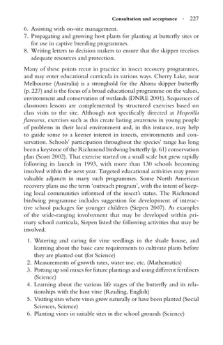 Consultation and acceptance · 227
6. Assisting with on-site management.
7. Propagating and growing host plants for planting at butterﬂy sites or
for use in captive breeding programmes.
8. Writing letters to decision makers to ensure that the skipper receives
adequate resources and protection.
Many of these points recur in practice in insect recovery programmes,
and may enter educational curricula in various ways. Cherry Lake, near
Melbourne (Australia) is a stronghold for the Altona skipper butterﬂy
(p. 227) and is the focus of a broad educational programme on the values,
environment and conservation of wetlands (DNRE 2001). Sequences of
classroom lessons are complemented by structured exercises based on
class visits to the site. Although not speciﬁcally directed at Hesperilla
ﬂavescens, exercises such as this create lasting awareness in young people
of problems in their local environment and, in this instance, may help
to guide some to a keener interest in insects, environments and con-
servation. Schools’ participation throughout the species’ range has long
been a keystone of the Richmond birdwing butterﬂy (p. 61) conservation
plan (Scott 2002). That exercise started on a small scale but grew rapidly
following its launch in 1993, with more than 130 schools becoming
involved within the next year. Targeted educational activities may prove
valuable adjuncts in many such programmes. Some North American
recovery plans use the term ‘outreach program’, with the intent of keep-
ing local communities informed of the insect’s status. The Richmond
birdwing programme includes suggestion for development of interac-
tive school packages for younger children (Siepen 2007). As examples
of the wide-ranging involvement that may be developed within pri-
mary school curricula, Siepen listed the following activities that may be
involved.
1. Watering and caring for vine seedlings in the shade house, and
learning about the basic care requirements to cultivate plants before
they are planted out (for Science)
2. Measurements of growth rates, water use, etc. (Mathematics)
3. Potting up soil mixes for future plantings and using different fertilisers
(Science)
4. Learning about the various life stages of the butterﬂy and its rela-
tionships with the host vine (Reading, English)
5. Visiting sites where vines grow naturally or have been planted (Social
Sciences, Science)
6. Planting vines in suitable sites in the school grounds (Science)
 