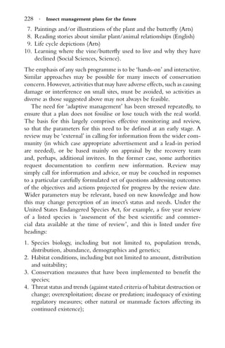 228 · Insect management plans for the future
7. Paintings and/or illustrations of the plant and the butterﬂy (Arts)
8. Reading stories about similar plant/animal relationships (English)
9. Life cycle depictions (Arts)
10. Learning where the vine/butterﬂy used to live and why they have
declined (Social Sciences, Science).
The emphasis of any such programme is to be ‘hands-on’ and interactive.
Similar approaches may be possible for many insects of conservation
concern. However, activities that may have adverse effects, such as causing
damage or interference on small sites, must be avoided, so activities as
diverse as those suggested above may not always be feasible.
The need for ‘adaptive management’ has been stressed repeatedly, to
ensure that a plan does not fossilise or lose touch with the real world.
The basis for this largely comprises effective monitoring and review,
so that the parameters for this need to be deﬁned at an early stage. A
review may be ‘external’ in calling for information from the wider com-
munity (in which case appropriate advertisement and a lead-in period
are needed), or be based mainly on appraisal by the recovery team
and, perhaps, additional invitees. In the former case, some authorities
request documentation to conﬁrm new information. Review may
simply call for information and advice, or may be couched in responses
to a particular carefully formulated set of questions addressing outcomes
of the objectives and actions projected for progress by the review date.
Wider parameters may be relevant, based on new knowledge and how
this may change perception of an insect’s status and needs. Under the
United States Endangered Species Act, for example, a ﬁve year review
of a listed species is ‘assessment of the best scientiﬁc and commer-
cial data available at the time of review’, and this is listed under ﬁve
headings:
1. Species biology, including but not limited to, population trends,
distribution, abundance, demographics and genetics;
2. Habitat conditions, including but not limited to amount, distribution
and suitability;
3. Conservation measures that have been implemented to beneﬁt the
species;
4. Threat status and trends (against stated criteria of habitat destruction or
change; overexploitation; disease or predation; inadequacy of existing
regulatory measures; other natural or manmade factors affecting its
continued existence);
 