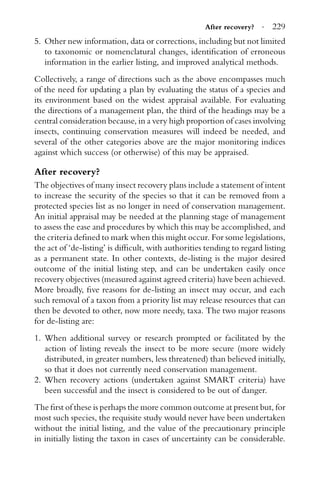 After recovery? · 229
5. Other new information, data or corrections, including but not limited
to taxonomic or nomenclatural changes, identiﬁcation of erroneous
information in the earlier listing, and improved analytical methods.
Collectively, a range of directions such as the above encompasses much
of the need for updating a plan by evaluating the status of a species and
its environment based on the widest appraisal available. For evaluating
the directions of a management plan, the third of the headings may be a
central consideration because, in a very high proportion of cases involving
insects, continuing conservation measures will indeed be needed, and
several of the other categories above are the major monitoring indices
against which success (or otherwise) of this may be appraised.
After recovery?
The objectives of many insect recovery plans include a statement of intent
to increase the security of the species so that it can be removed from a
protected species list as no longer in need of conservation management.
An initial appraisal may be needed at the planning stage of management
to assess the ease and procedures by which this may be accomplished, and
the criteria deﬁned to mark when this might occur. For some legislations,
the act of ‘de-listing’ is difﬁcult, with authorities tending to regard listing
as a permanent state. In other contexts, de-listing is the major desired
outcome of the initial listing step, and can be undertaken easily once
recovery objectives (measured against agreed criteria) have been achieved.
More broadly, ﬁve reasons for de-listing an insect may occur, and each
such removal of a taxon from a priority list may release resources that can
then be devoted to other, now more needy, taxa. The two major reasons
for de-listing are:
1. When additional survey or research prompted or facilitated by the
action of listing reveals the insect to be more secure (more widely
distributed, in greater numbers, less threatened) than believed initially,
so that it does not currently need conservation management.
2. When recovery actions (undertaken against SMART criteria) have
been successful and the insect is considered to be out of danger.
The ﬁrst of these is perhaps the more common outcome at present but, for
most such species, the requisite study would never have been undertaken
without the initial listing, and the value of the precautionary principle
in initially listing the taxon in cases of uncertainty can be considerable.
 