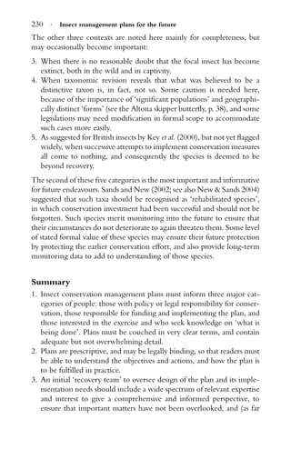 230 · Insect management plans for the future
The other three contexts are noted here mainly for completeness, but
may occasionally become important:
3. When there is no reasonable doubt that the focal insect has become
extinct, both in the wild and in captivity.
4. When taxonomic revision reveals that what was believed to be a
distinctive taxon is, in fact, not so. Some caution is needed here,
because of the importance of ‘signiﬁcant populations’ and geographi-
cally distinct ‘forms’ (see the Altona skipper butterﬂy, p. 38), and some
legislations may need modiﬁcation in formal scope to accommodate
such cases more easily.
5. As suggested for British insects by Key et al. (2000), but not yet ﬂagged
widely, when successive attempts to implement conservation measures
all come to nothing, and consequently the species is deemed to be
beyond recovery.
The second of these ﬁve categories is the most important and informative
for future endeavours. Sands and New (2002; see also New & Sands 2004)
suggested that such taxa should be recognised as ‘rehabilitated species’,
in which conservation investment had been successful and should not be
forgotten. Such species merit monitoring into the future to ensure that
their circumstances do not deteriorate to again threaten them. Some level
of stated formal value of these species may ensure their future protection
by protecting the earlier conservation effort, and also provide long-term
monitoring data to add to understanding of those species.
Summary
1. Insect conservation management plans must inform three major cat-
egories of people: those with policy or legal responsibility for conser-
vation, those responsible for funding and implementing the plan, and
those interested in the exercise and who seek knowledge on ‘what is
being done’. Plans must be couched in very clear terms, and contain
adequate but not overwhelming detail.
2. Plans are prescriptive, and may be legally binding, so that readers must
be able to understand the objectives and actions, and how the plan is
to be fulﬁlled in practice.
3. An initial ‘recovery team’ to oversee design of the plan and its imple-
mentation needs should include a wide spectrum of relevant expertise
and interest to give a comprehensive and informed perspective, to
ensure that important matters have not been overlooked, and (as far
 