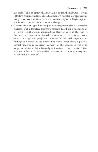 Summary · 231
as possible) also to ensure that the plan is couched in SMART terms.
Effective communication and education are essential components of
many insect conservation plans, and community or hobbyist support
and involvement depends on trust and respect.
4. Construction of a good insect species management plan is a complex
exercise, and a tentative proforma process based on a sequence of
ten steps is outlined and discussed, to illustrate some of the matters
that need consideration. Periodic review of the plan is necessary,
so that management projected must be ﬂexible and responsive to
ﬁndings and trends in the future. For many insect plans, a possible
formal outcome is declaring ‘recovery’ of the species, so that it no
longer needs to be listed formally as threatened. Such de-listed taxa
represent substantial conservation investment, and can be recognised
as ‘rehabilitated species’.
 