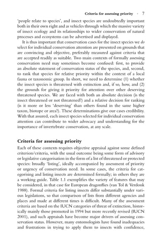 Criteria for assessing priority · 7
‘people relate to species’, and insect species are undoubtedly important
both in their own right and as vehicles through which the massive variety
of insect ecology and its relationships to wider conservation of natural
processes and ecosystems can be advertised and displayed.
It is thus important that conservation cases for the insect species we do
select for individual conservation attention are presented on grounds that
are convincing and objective, preferably measured against criteria that
are accepted readily as suitable. Two main contexts of formally assessing
conservation need may sometimes become confused: ﬁrst, to provide
an absolute statement of conservation status of the species, and, second,
to rank that species for relative priority within the context of a local
fauna or taxonomic group. In short, we need to determine (1) whether
the insect species is threatened with extinction and, if so, how, and (2)
the grounds for giving it priority for attention over other deserving
threatened species. We are faced with both an absolute decision (is the
insect threatened or not threatened?) and a relative decision for ranking
(is it more or less ‘deserving’ than others found in the same higher
taxon, biotope or area?). These determinations give our cases credibility.
With that assured, each insect species selected for individual conservation
attention can contribute to wider advocacy and understanding for the
importance of invertebrate conservation, at any scale.
Criteria for assessing priority
Each of these contexts requires objective appraisal against some deﬁned
criterion/criteria, with the usual outcome being some form of advisory
or legislative categorisation in the form of a list of threatened or protected
species: broadly ‘listing’, ideally accompanied by assessment of priority
or urgency of conservation need. In some cases, the criteria for cat-
egorising and listing insects are determined formally; in others they are
a working guide. Table 1.1 exempliﬁes the variety of features that may
be considered, in that case for European dragonﬂies (van Tol & Verdonk
1988). Formal criteria for listing insects differ substantially under vari-
ous legislations, so that comparison of lists from different agencies and
places and made at different times is difﬁcult. Many of the assessment
criteria are based on the IUCN categories of threat of extinction, histor-
ically mainly those promoted in 1994 but more recently revised (IUCN
2001), and such appraisals have become major drivers of assessing con-
servation status. However, many entomologists have found inadequacies
and frustrations in trying to apply them to insects with conﬁdence,
 
