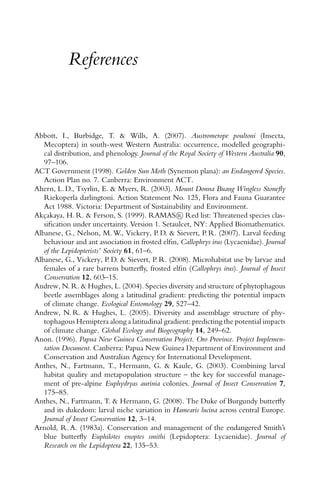 References
Abbott, I., Burbidge, T. & Wills, A. (2007). Austromerope poultoni (Insecta,
Mecoptera) in south-west Western Australia: occurrence, modelled geographi-
cal distribution, and phenology. Journal of the Royal Society of Western Australia 90,
97–106.
ACT Government (1998). Golden Sun Moth (Synemon plana): an Endangered Species.
Action Plan no. 7. Canberra: Environment ACT.
Ahern, L. D., Tsyrlin, E. & Myers, R. (2003). Mount Donna Buang Wingless Stoneﬂy
Riekoperla darlingtoni. Action Statement No. 125, Flora and Fauna Guarantee
Act 1988. Victoria: Department of Sustainability and Environment.
Akc¸akaya, H. R. & Ferson, S. (1999). RAMAS R Red list: Threatened species clas-
siﬁcation under uncertainty. Version 1. Setaulcet, NY: Applied Biomathematics.
Albanese, G., Nelson, M. W., Vickery, P. D. & Sievert, P. R. (2007). Larval feeding
behaviour and ant association in frosted elﬁn, Callophrys irus (Lycaenidae). Journal
of the Lepidopterists’ Society 61, 61–6.
Albanese, G., Vickery, P. D. & Sievert, P. R. (2008). Microhabitat use by larvae and
females of a rare barrens butterﬂy, frosted elﬁn (Callophrys irus). Journal of Insect
Conservation 12, 603–15.
Andrew, N. R. & Hughes, L. (2004). Species diversity and structure of phytophagous
beetle assemblages along a latitudinal gradient: predicting the potential impacts
of climate change. Ecological Entomology 29, 527–42.
Andrew, N. R. & Hughes, L. (2005). Diversity and assemblage structure of phy-
tophagous Hemiptera along a latitudinal gradient: predicting the potential impacts
of climate change. Global Ecology and Biogeography 14, 249–62.
Anon. (1996). Papua New Guinea Conservation Project. Oro Province. Project Implemen-
tation Document. Canberra: Papua New Guinea Department of Environment and
Conservation and Australian Agency for International Development.
Anthes, N., Fartmann, T., Hermann, G. & Kaule, G. (2003). Combining larval
habitat quality and metapopulation structure – the key for successful manage-
ment of pre-alpine Euphydryas aurinia colonies. Journal of Insect Conservation 7,
175–85.
Anthes, N., Fartmann, T. & Hermann, G. (2008). The Duke of Burgundy butterﬂy
and its dukedom: larval niche variation in Hamearis lucina across central Europe.
Journal of Insect Conservation 12, 3–14.
Arnold, R. A. (1983a). Conservation and management of the endangered Smith’s
blue butterﬂy Euphilotes enoptes smithi (Lepidoptera: Lycaenidae). Journal of
Research on the Lepidoptera 22, 135–53.
 