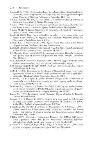 234 · References
Arnold, R. A. (1983b). Ecological studies of six endangered butterﬂies (Lepidoptera:
Lycaenidae): island biogeography, patch dynamics and the design of habitat pre-
serves. University of California Publications in Entomology 99, 1–161.
Asher, J., Warren, M., Fox, R. et al. (2001). The Millennium Atlas of Butterﬂies in
Britain and Ireland. Oxford: Oxford University Press.
AusAID (1999). Papua New Guinea Conservation Project. Oro Province. Project Comple-
tion Report. Canberra: Australian Agency for International Development.
Ausden, M. (2007). Habitat Management for Conservation. A Handbook of Techniques.
Oxford: Oxford University Press.
Bandai, K. (1996). Preserving woodland for butterﬂies – conservation of the great
purple, Sasakia charonda, in Nagasaka-cho, Yamanashi Prefecture. Decline and
Conservation of Butterﬂies in Japan 3, 180–4.
Barnett, L. K. & Warren, M. S. (1995). Species Action Plan. Silver-spotted Skipper
Hesperia comma. Colchester: Butterﬂy Conservation.
Barratt, B. I. P. (2007). Conservation status of Prodontria (Coleoptera: Scarabaeidae)
in New Zealand. Journal of Insect Conservation 11, 19–27.
BC (Butterﬂy Conservation) (1995). Lepidoptera restoration: Butterﬂy Conserva-
tion’s policy, code of practice and guidelines for action. Butterﬂy Conservation
News 60, 20–1.
BCI (Butterﬂy Conservation Initiative) (2006). Mardon skipper butterﬂy Polites
mardoni. www.butterﬂyrecovery.org/species_proﬁles/mardon_skipper/
BDS (British Dragonﬂy Society) (1988). Pond Construction for Dragonﬂies. Purley:
British Dragonﬂy Society.
Beale, J. P. (1998). Comments on the efﬁcacy of Queensland nature conservation
legislation in relation to Acrodipsas illidgei (Waterhouse and Lyell) (Lepidoptera:
Lycaenidae: Theclinae). Paciﬁc Conservation Biology 3, 392–6.
Beaumont, L. J. & Hughes, L. (2002). Potential changes in the distributions of
latitudinally restricted Australian butterﬂy species in response to climate change.
Global Change Biology 8, 954–71.
Beaumont, L. J., Hughes, L. & Poulsen, M. (2005). Predicting species distributions:
use of climate parameters in BIOCLIM and its impact on prediction of species’
current and future distributions. Ecological Modelling 186, 250–69.
Begon, M. (1979). Investigating Animal Abundance: Capture-Recapture for Biologists.
London: Edward Arnold.
Beynon, T. G. & Daguet, C. (2005). Creation of a large pond for colonization
by white-faced darter Leucorrhinia dubia dragonﬂies at Chartley Moss NNR,
Staffordshire, England. Conservation Evidence 2, 135–6.
Binzenh¨ofer, B., Schr¨oder, B., Strauss, B., Biedermann, R. & Settele, J. (2005).
Habitat models and habitat connectivity analysis for butterﬂies and burnet
moths – the example of Zygaena carniolica and Coenonympha arcania. Biological
Conservation 126, 245–59.
BIREA (2007). (Biocontrol Information Resource for ERMA NZ Appli-
cants), quotation from Mr Justice McGechan. www.b3nz.org/birea/
index.php/page=background_maori_nature, accessed 18 July 2007.
Boersma, P. D., Kareiva, P., Fagan, W. F., Clark, J. A. & Hoekstra, J. M. (2001). How
good are endangered species recovery plans? BioScience 51, 643–9.
 