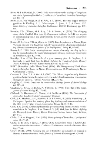 References · 235
Braby, M. F. & Dunford, M. (2007). Field observations on the ecology of the golden
sun moth, Synemon plana Walker (Lepidoptera: Castniidae). Australian Entomologist
33, 103–10.
Braby, M. F., Van Praagh, B. D. & New, T. R. (1999). The dull copper Paralucia
pyrodiscus. In Kitching, R. L., Scheermeyer, E., Jones, R. E. & Pierce, N. E.
(eds) Biology of Australian Butterﬂies. Melbourne: CSIRO Publishing, pp. 247–
60.
Brereton, T. M., Warren, M. S., Roy, D. B. & Stewart, K. (2008). The changing
status of the Chalkhill Blue butterﬂy Polyommatus coridon in the UK: the impacts
of conservation policies and environmental factors. Journal of Insect Conservation
12, 629–38.
Britton, D. R., New, T. R. & Jelinek, A. (1995). Rare Lepidoptera at Mount Piper,
Victoria: the role of a threatened butterﬂy community in advancing understand-
ing of insect conservation. Journal of the Lepidopterists’ Society 49, 97–113.
Brower, L. P. (1996). Forest thinning increases monarch butterﬂy mortality by alter-
ing the microclimate of the overwintering sites in Mexico. Decline and Conservation
of Butterﬂies in Japan 3, 33–44.
Burbidge, A. A. (1996). Essentials of a good recovery plan. In Stephens, S. &
Maxwell, S. (eds) Back from the Brink: Reﬁning the Threatened Species Recovery
Process. Chipping Norton: Surrey Beatty & Sons, pp. 55–62.
BUTT (Butterﬂies Under Threat Team) (1986). The Management of Chalk Grass-
land for Butterﬂies. Focus on Nature Conservation no. 17. Peterborough: Nature
Conservancy Council.
Canzano, A., New, T. R. & Yen, A. L. (2007). The Eltham copper butterﬂy, Paralucia
pyrodiscus lucida Crosby (Lepidoptera: Lycaenidae): local versus state conservation
strategies in Victoria. Victorian Naturalist 124, 236–42.
Caughley, G. (1994). Directions in conservation biology. Journal of Animal Ecology
63, 215–44.
Caughley, G., Grice, D., Barker, R. & Brown, B. (1988). The edge of the range.
Journal of Animal Ecology 57, 771–85.
Chelmick, D., Hammond, C., Moore, N. & Stubbs, A. (1980). The Conservation of
Dragonﬂies. London: Nature Conservancy Council.
Clark, J. A., Hoekstra, J. M., Boersma, P. D. & Kareiva, P. (2002). Improving U.S.
Endangered Species Act recovery plans: key ﬁndings and recommendations of
the SCB recovery plan project. Conservation Biology 16, 1510–19.
Clark, T. W. (1996). Appraising threatened species recovery efforts: practical recom-
mendations. In Stephens, S. & Maxwell, S. (eds) Back from the Brink: Reﬁning
the Threatened Species Recovery Process. Chipping Norton: Surrey Beatty & Sons,
pp. 1–22.
Clarke, C. A. & Sheppard, P. M. (1956). Hand-pairing of butterﬂies. Lepidopterists’
News 10, 47–53.
Clarke, G. & Spier, F. (2003). A Review of the Conservation Status of Selected Aus-
tralian Non-marine Invertebrates. Canberra: Environment Australia/National Her-
itage Trust.
Cleary, D. F. R. (2004). Assessing the use of butterﬂies as indicators of logging in
Borneo at three taxonomic levels. Journal of Economic Entomology 97, 429–35.
 