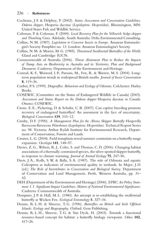 236 · References
Cochrane, J. F. & Delphey, P. (2002). Status Assessment and Conservation Guidelines.
Dakota skipper, Hesperia dacotae (Lepidoptera: Hesperiidae). Bloomington, MN:
United States Fish and Wildlife Service.
Coleman, P. & Coleman, F. (2000). Local Recovery Plan for the Yellowish Sedge-skipper
and Thatching Grass. Adelaide, South Australia: Delta Environmental Consulting.
Collins, N. M. (1987). Legislation to Conserve Insects in Europe. Amateur Entomolo-
gist’s Society Pamphlet no. 13. London: Amateur Entomologist’s Society.
Collins, N. M. & Morris, M. G. (1985). Threatened Swallowtail Butterﬂies of the World.
Gland and Cambridge: IUCN.
Commonwealth of Australia (2006). Threat Abatement Plan to Reduce the Impacts
of Tramp Ants on Biodiversity in Australia and its Territories. Plan and Background
Document. Canberra: Department of the Environment and Heritage.
Conrad, K. F., Woiwod, I. P., Parsons, M., Fox, R. & Warren, M. S. (2004). Long-
term population trends in widespread British moths. Journal of Insect Conservation
8, 119–36.
Corbet, P. S. (1999). Dragonﬂies. Behaviour and Ecology of Odonata. Colchester: Harley
Books.
COSEWIC (Committee on the Status of Endangered Wildlife in Canada) (2003).
Assessment and Status Report on the Dakota skipper Hesperia dacotae in Canada.
Ottawa: COSEWIC.
Crone, E. E., Pickering, D. & Schultz, C. B. (2007). Can captive breeding promote
recovery of endangered butterﬂies? An assessment in the face of uncertainty.
Biological Conservation 139, 103–12.
Crosby, D. F. (1990). A Management Plan for the Altona Skipper Butterﬂy Hesperilla
ﬂavescens ﬂavescens Waterhouse (Lepidoptera: Hesperiidae). Technical Report Series
no. 98. Victoria: Arthur Rylah Institute for Environmental Research, Depart-
ment of Conservation, Forests and Lands.
Crozier, L. G. (2004). Field transplants reveal summer constraints on a butterﬂy range
expansion. Oecologia 141, 148–57.
Davies, Z. G., Wilson, R. J., Coles, S. and Thomas, C. D. (2006). Changing habitat
associations of a thermally constrained species, the silver-spotted skipper butterﬂy,
in response to climate warming. Journal of Animal Ecology 75, 247–56.
Davis, J. A., Rolls, S. W. & Balla, S. A. (1987). The role of Odonata and aquatic
Coleoptera as indicators of environmental quality in wetlands. In Majer, J. D.
(ed.) The Role of Invertebrates in Conservation and Biological Survey. Department
of Conservation and Land Management, Perth, Western Australia, pp. 31–
42.
DEH (Department of the Environment and Heritage) (2006). EPBC Act Policy State-
ment 1.1. Signiﬁcant Impact Guidelines. Matters of National Environmental Signiﬁcance.
Canberra: Commonwealth of Australia.
Dempster, J. P. & Hall, M. L. (1980). An attempt at re-establishing the swallowtail
butterﬂy at Wicken Fen. Ecological Entomology 5, 327–34.
Dennis, R. L. H. & Shreeve, T. G. (1996). Butterﬂies on British and Irish Offshore
Islands: Ecology and Biogeography. Oxford: Gem Publishing.
Dennis, R. L. H., Shreeve, T. G. & Van Dyck, H. (2003). Towards a functional
resource-based concept for habitat: a butterﬂy biology viewpoint. Oikos 102,
417–26.
 