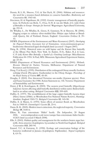 References · 237
Dennis, R. L. H., Shreeve, T. G. & Van Dyck, H. (2006). Habitats and resources:
the need for a resource-based deﬁnition to conserve butterﬂies. Biodiversity and
Conservation 15, 1943–68.
Descimon, H. & Napolitano, M. (1992). Genetic management of butterﬂy popula-
tions. In Pavlicek-van Beek, T., Ovaa, A. H. & van der Made, J. G. (eds) Future
of Butterﬂies in Europe: Strategies for Survival. Wageningen: Agricultural University,
pp. 231–8.
De Whalley, L., De Whalley, B., Green, P., Gammon, N. & Shreeves, W. (2006).
Digging scrapes to enhance silver-studded blue Plebejus argus habitat at Broad-
croft Quarry, Isle of Portland, Dorset, England. Conservation Evidence 3, 39–
43.
DEWR (Department of the Environment and Water Resources) (2007). Developing
the Proposed Priority Assessment List of Nominations. www.environment.gov.au/
biodiversity/threatened/ppal-developinh.html (accessed 1 August 2007).
Dirig, R. (1994). Historical notes on wild lupine and the Karner blue butterﬂy
at the Albany Pine Bush, New York. In Andow, D. A., Baker, R. J. & Lane,
C. P. (eds) Karner Blue Butterﬂy: a Symbol of a Vanishing Landscape. Miscellaneous
Publication 84–1994. St Paul, MN: Minnesota Agricultural Experiment Station,
pp. 23–36.
DNRE (Department of Natural Resources and Environment) (2001). Wetlands.
Resource Material for Teachers. Victoria, Melbourne: Department of Natural
Resources and Environment.
Doeg, T. & Reed, J. (1995). Distribution of the endangered Otway stoneﬂy Eusthenia
nothofagi Zwick (Plecoptera: Eustheniidae) in the Otway Ranges. Proceedings of
the Royal Society of Victoria 107, 45–50.
Douglas, F. (2003). Five threatened Victorian sun-moths (Synemon species). Flora
and Fauna Guarantee Act 1988, Action Statement no. 146. Victoria: Department
of Sustainability and Environment.
Dover, J. W. & Rowlingson, B. (2005). The western jewel butterﬂy (Hypochrysops
halyaetus): factors affecting adult butterﬂy distribution within native Banksia bush-
land in an urban setting. Biological Conservation 122, 599–609.
Duffey, E. (1977). The reestablishment of the large copper butterﬂy Lycaena dispar
(Haw.) batavus (Obth.) at Woodwalton Fen National Nature Reserve, Hunting-
donshire, England 1969–73. Biological Conservation 12, 143–58.
Duffey, E. & Mason, G. (1970). Some effects of summer ﬂoods on Woodwalton
Fen in 1968/69. Entomologist’s Gazette 21, 23–6.
Dunn, R. R. (2005). Modern insect extinctions, the neglected majority. Conservation
Biology 19, 1030–6.
Elkins, R. Fans exterminate ‘Hitler’ beetle. The Independent, 20 August
2006. www.independent.co.uk/news/europe/fans-exterminate-hitler-beetle-
412631.html (accessed 5 March 2008).
Ellis, S. (2003). Habitat quality and management for the northern brown argus but-
terﬂy Aricia artaxerxes (Lepidoptera: Lycaenidae) in North East England. Biological
Conservation 113, 285–94.
Emmel, T. C. & Garraway, E. (1990). Ecology and conservation biology of the
homerus swallowtail in Jamaica (Lepidoptera: Papilionidae). Tropical Lepidoptera
1, 63–76.
 