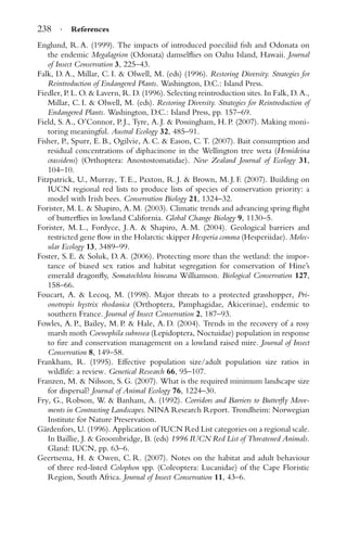 238 · References
Englund, R. A. (1999). The impacts of introduced poeciliid ﬁsh and Odonata on
the endemic Megalagrion (Odonata) damselﬂies on Oahu Island, Hawaii. Journal
of Insect Conservation 3, 225–43.
Falk, D. A., Millar, C. I. & Olwell, M. (eds) (1996). Restoring Diversity. Strategies for
Reintroduction of Endangered Plants. Washington, D.C.: Island Press.
Fiedler, P. L. O. & Lavern, R. D. (1996). Selecting reintroduction sites. In Falk, D. A.,
Millar, C. I. & Olwell, M. (eds). Restoring Diversity. Strategies for Reintroduction of
Endangered Plants. Washington, D.C.: Island Press, pp. 157–69.
Field, S. A., O’Connor, P. J., Tyre, A. J. & Possingham, H. P. (2007). Making moni-
toring meaningful. Austral Ecology 32, 485–91.
Fisher, P., Spurr, E. B., Ogilvie, A. C. & Eason, C. T. (2007). Bait consumption and
residual concentrations of diphacinone in the Wellington tree weta (Hemideina
crassidens) (Orthoptera: Anostostomatidae). New Zealand Journal of Ecology 31,
104–10.
Fitzpatrick, U., Murray, T. E., Paxton, R. J. & Brown, M. J. F. (2007). Building on
IUCN regional red lists to produce lists of species of conservation priority: a
model with Irish bees. Conservation Biology 21, 1324–32.
Forister, M. L. & Shapiro, A. M. (2003). Climatic trends and advancing spring ﬂight
of butterﬂies in lowland California. Global Change Biology 9, 1130–5.
Forister, M. L., Fordyce, J. A. & Shapiro, A. M. (2004). Geological barriers and
restricted gene ﬂow in the Holarctic skipper Hesperia comma (Hesperiidae). Molec-
ular Ecology 13, 3489–99.
Foster, S. E. & Soluk, D. A. (2006). Protecting more than the wetland: the impor-
tance of biased sex ratios and habitat segregation for conservation of Hine’s
emerald dragonﬂy, Somatochlora hineana Williamson. Biological Conservation 127,
158–66.
Foucart, A. & Lecoq, M. (1998). Major threats to a protected grasshopper, Pri-
onotropis hystrix rhodanica (Orthoptera, Pamphagidae, Akicerinae), endemic to
southern France. Journal of Insect Conservation 2, 187–93.
Fowles, A. P., Bailey, M. P. & Hale, A. D. (2004). Trends in the recovery of a rosy
marsh moth Coenophila subrosea (Lepidoptera, Noctuidae) population in response
to ﬁre and conservation management on a lowland raised mire. Journal of Insect
Conservation 8, 149–58.
Frankham, R. (1995). Effective population size/adult population size ratios in
wildlife: a review. Genetical Research 66, 95–107.
Franzen, M. & Nilsson, S. G. (2007). What is the required minimum landscape size
for dispersal? Journal of Animal Ecology 76, 1224–30.
Fry, G., Robson, W. & Banham, A. (1992). Corridors and Barriers to Butterﬂy Move-
ments in Contrasting Landscapes. NINA Research Report. Trondheim: Norwegian
Institute for Nature Preservation.
G¨ardenfors, U. (1996). Application of IUCN Red List categories on a regional scale.
In Baillie, J. & Groombridge, B. (eds) 1996 IUCN Red List of Threatened Animals.
Gland: IUCN, pp. 63–6.
Geertsema, H. & Owen, C. R. (2007). Notes on the habitat and adult behaviour
of three red-listed Colophon spp. (Coleoptera: Lucanidae) of the Cape Floristic
Region, South Africa. Journal of Insect Conservation 11, 43–6.
 